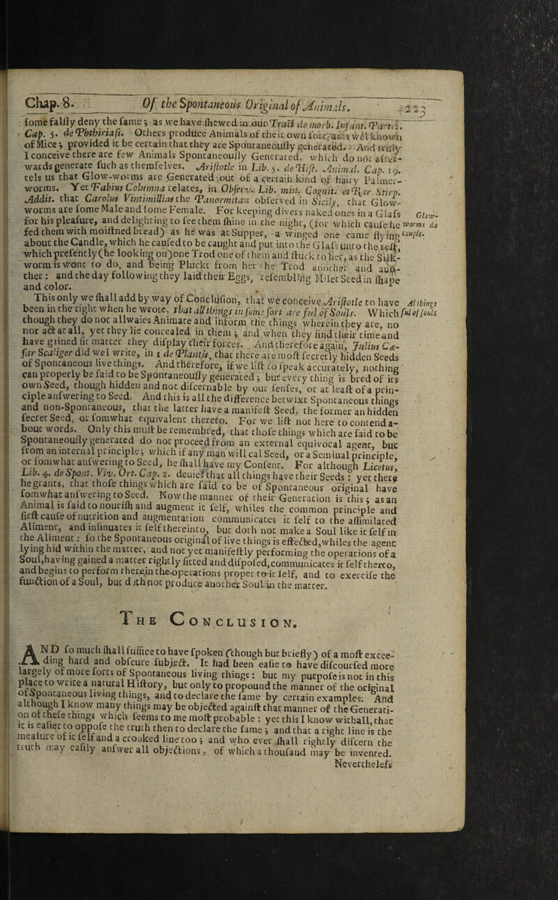 fome falfly deny the fame *, as we have (hewed ui one Traci de morb. Infant. <Pdrtd. Cap. 5- dt Vbtbinaft. Others produce Animals of their own lore: asiis wdl knowU of Mice * provided it be certain that they are Spontaneoufly generated. And truly I conceive there are few Animals Spontaneoufly Generated, which do not after¬ wards generate fuch as chemfelves. ^rifloik in Lib. 5. deWJi. Animal. Cap. 19. cels us that Glow-worms are Generated out of a certain kind of hairy Palmer- worms. Yet Tabius Columna. relates, in Obferv. Lib. min. Co%nit. et%ir Stirp. Mdit. chat Carolm Vintimilhai the Tanormitan oblerved in Sicily that Glow¬ worms are fome Male and lome Female. For keeping divers naked ones in a Glafs ch for his pleafure, and delighting to fee them fhine in the night, (for which caiifehe wm do fed them with moutned bi ead) as he was acSupper, a winged one came fly inn ccuptc. about the Candle, which he caufedto be caught and put into die Glafs unto the re(f whichprefently(he looking on)one Trod one of them and duck to her, as the Silk¬ worm is wont to do, and being Pluckt from her he Trod another and ano¬ ther: and the day following they laid their Eggs, refembkng Milet Seed in ihape and color. , r This only we fhall add by way of Conclufion, that We conceive MfiotU co have alMns been in the right when he wrote, that all things mfom.-fon an- ful of Souls. Which fti'IItS though they do not allwaies Animate and inform the things wherein they are no nor aft at all, yet they lie concealed in them ; and when they find their timeand have giined fit matter they difplay their forces. And therefore again, Julius €#- far Sca'ngerdid wel write, in r * tpiantit, that chere ate mod fecretlv hidden Seeds ot Spontaneous hye things. And therefore, if we lift to fpeak accurately, nothing can properly be fa:d to be Spontaneoufly generated; bur every thing is bred of its own Seed, though hidden and not difcernable by our fenfes, or at leaft of a priii- ciple anfwenng to Seed. And this is all the difference betwixt Spontaneous things and non-Spontaneous, that the latter have a manifeft Seed, the former an hidden lecretSeed, oriomwhac equivalent thereto. For we lift not here co contenda- bouc words. On ly this muff be remenibred, that thofe tilings which are faid to be Spontaneoufly generated do not proceed from an external equivocal agent buc from an internal principle; which if any man will cal Seed, or a Seminal principle or fomwhac anfwermgto Seed, he fhall have my Confent. For although Lidtm. Lib. 4. de Spout. Viv, Ort. Cap. 2. denied that all things have their Seeds: yet there hegrancs, that thofe things which are faid co be of Spontaneous original have fomwhac anfwermg to Seed. Now the manner of their Generation is this; as an Animal is laid to nourifh and augment ic felf, whiles the common principle and firit came of nutrition and augmentation communicates ic felf co the aflimilaced Alimvnt, and infinuaces it felf thereinto, buc doth not make a Soullike ic felf in the Aliment :lo the Spontaneous original of live things is effefted,whiles the agent: lying hid wichm the matter, and not yet manifeftly performing the operations of at Soul,having gained a matter nghcly fitted and difpofed,communicates it felf therto, andbegins to perform theremthe-operations proper to it lelf, and to exercife the function of a ^oulj hut d jth not produce another Soul in the matter. The Co N CLUS IO N. N D fo much (hall fuflice to have fpoken (chough buc briefly) of amoftexcee- h ding hard and obfeure fubjeft. Ic had been eafie co have difeourfed more largely of more forts of Spontaneous living things: buc my puepofeisnot in this place to write a natural Hiftory, buc only co propound the manner of the original ,Spontan sous livmg things, and co declare the fame by certain examples. Add k.now many things may be obje&ed againft chat manner of the Generati¬ on otchele things whiqh leems to me moft probable : yet this I know withall that ic is eahec to oppofe the truth then to declare the fame * and that a right line is the meaure of it felf and a crooked line too j and who ever fhall rightly difeern the tmth may eafily anfwer all objections; of which a thoufaud may be invenred. Neverchelefs