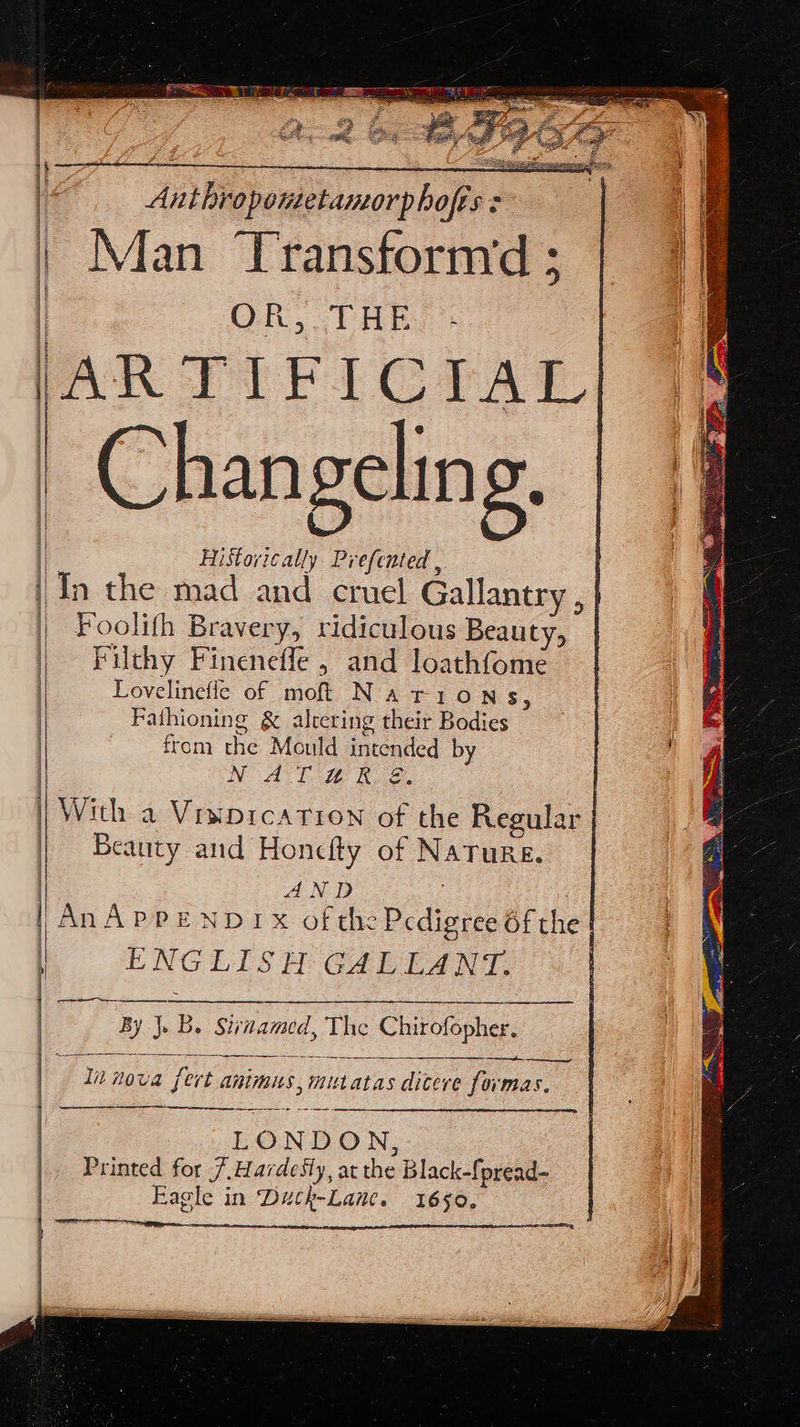 Antiropontetamorphofts : | Man Transfornyd ; OR, THRE: AR TIFICTAL Chan gelin g. | 2 Historically Prefented ,. | In the mad and cruel Gallantry , | | Foolith Bravery, ridiculous Beauty, | | Filthy Fineneffe , and loathfome | Lovelinefle of moft Narions, | Fathioning &amp; altering their Bodies | , from the Mould intended by NAT WR &amp;. | | With a Viwprcatrion of the Regular | | Beauty and Honcfty of NaTure. | AND | ED PEND OFS: Heda ae | ENGLISH GALLANT. By J. B. Sivnamed, The Chirofopher, a Innova fert animus, mutatas dicere formas. LONDON, Printed for 7 Hardesly, at the Black-fpread- Eagle in Duck-Lane. 1650.