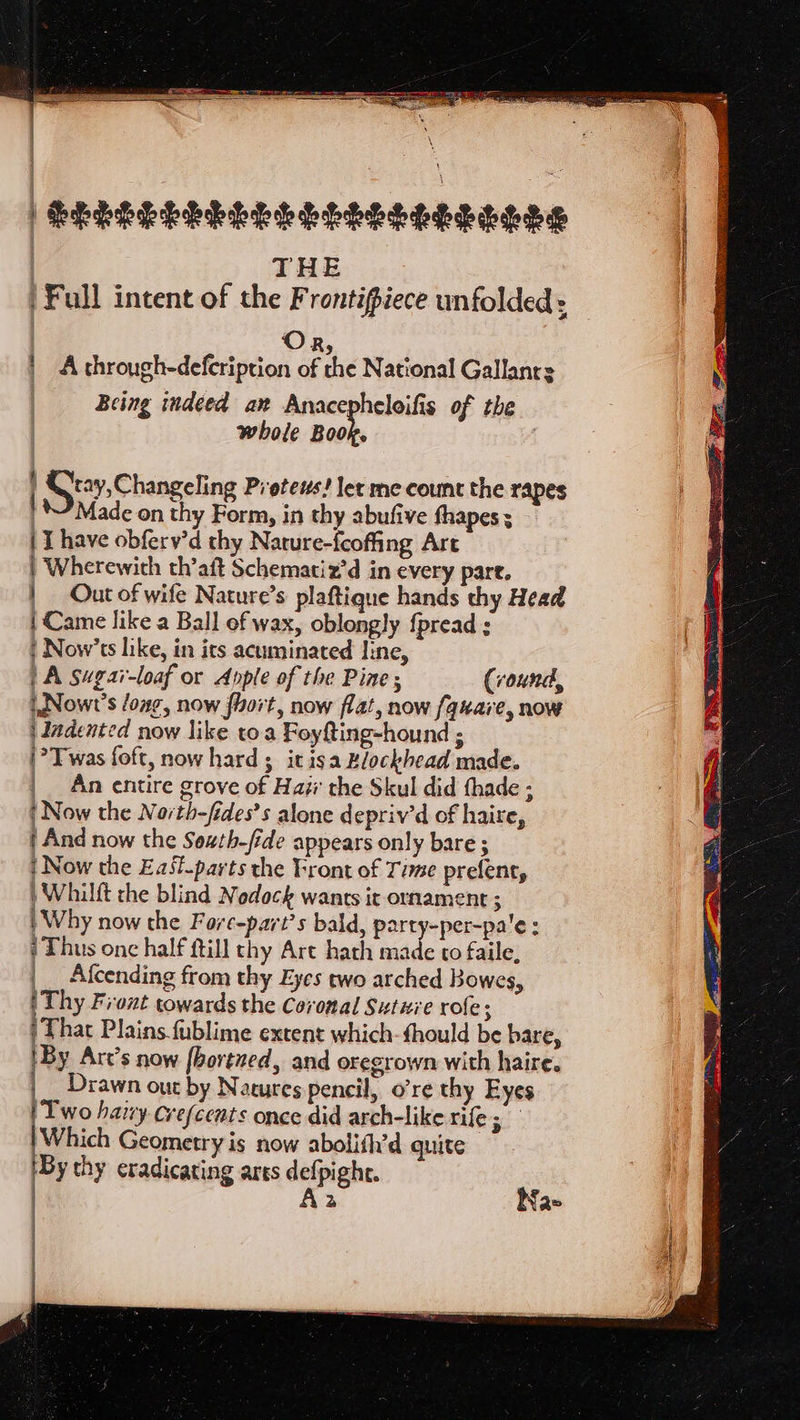 : | i SELES LEP EELS ESE h EOL PE | THE |Full intent of the Frontipiece unfolded: | Or | A through-defcription of the National Gallanrs | Being indeed ax Anacepheloifis of the | whole ans t Gt2v- Changeling Proteus! let me count the rapes Made on thy Form, in thy abufive fhapes ; | I have obferv'd thy Nature-feoffing Art | Wherewith th’aft Schematiz’d in every pare. | _ Out of wife Nature’s plaftique hands thy Head | Came like a Ball of wax, oblongly {pread : | Now’ts like, in its acuminated Iine, A sugai-loaf or Apple of the Pine; (round, iNowr’s long, now fiort, now flat, now fquare, now | Indented now like toa Foyfting-hound ; |? Twas foft, now hard ; it isa Rlockhead made. | An entire grove of Hai the Skul did thade ; | Now the North-fides’s alone depriv’d of haire, ‘And now the Sewth-fide appears only bare ; | Now the East.parts the Front of Time prefent, ) Whilft the blind Nodock wants it ornament ; | Why now the Fore-part’s bald, party-per-pa'e: ‘Thus onc half ftill thy Art hath made to faile, __ Afcending from thy Eyes two arched Bowes, | Thy Front towards the Coronal Suture role; | That Plains fublime extent which-fhould be bare, iBy Art’s now fbortued, and oregrown with haire. Drawn out by Natures pencil, o’re thy Eyes | Two hazy Crefcents once did arch-like rife ren Which Geometry is now abolith’d quite ‘By thy eradicating ares defpight. | Aa Nae
