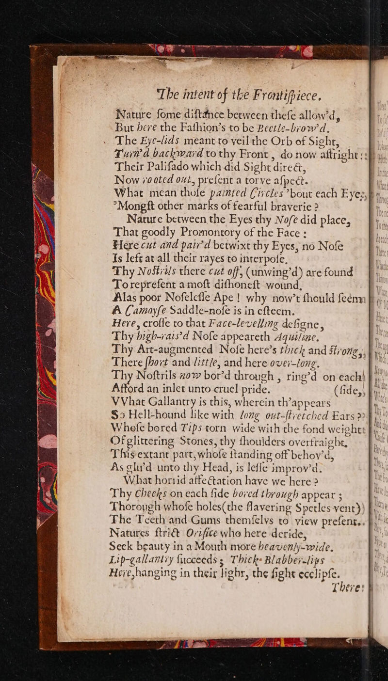 SO SS nog SS Reo STE a Milf, - “ ‘y ‘The intent of the Frontipiece. Nature fome diftdnce between thefe allow’d, But bere the Fathion’s to be Beetle-brow'd, The Eye-dids meant to veil the Orb of Sight, Their Palifado which did Sight direa, Now 70 0ted out, prefent a torve afpect. °Mongft other marks of fearful braverie &gt; Nature between the Eyes thy No/e did place, That goodly Promontory of the Face : Here cut and paw’d betwixt thy Eyes, no Nofe Is lefe at all their rayes to interpole, Thy Nostris there cut off, (unwing’d) are found Toreprefent a moft difhoneft wound, Alas poor Nofelefle Ape! why now’t fhould feémm ff », A Camoyfe Saddle-nofe is in efteem. Here, crofle to that Face-levelling defigne, Thy bigh-rais’d Nofe appeareth Aquiline. Thy Art-augmented Nofe here’s thick and Strong There {hort and little, and here ovei-long. Thy Noftrils zow bor’d through , ring’d on each) fy, Aftord an inlet unto cruel pride. (fide, By VVhat Gallantry is this, wherein th’appears So Hell-hound like with long owt-ftretched Ears? 3 Of glittering Stones, thy fhoulders overfraight, This extant part, whofe itanding off behoy’d, As glu’d unto thy Head, is lefle improv’d. What hortid atfe ation have we here ? Thy Cheeks on each fide bored through appear s Thorough whofe holes(the flavering Spetles vent) The Teeth and Gums themfelys to view prefens. Natures ftri€t Orifice who here deride, Seek beauty in a Mouth more heavenly-wide. Lip-gallamy {ucceeds ; Thick: Blabber-lips Here hanging in their lighr, the fight ecclipfe.