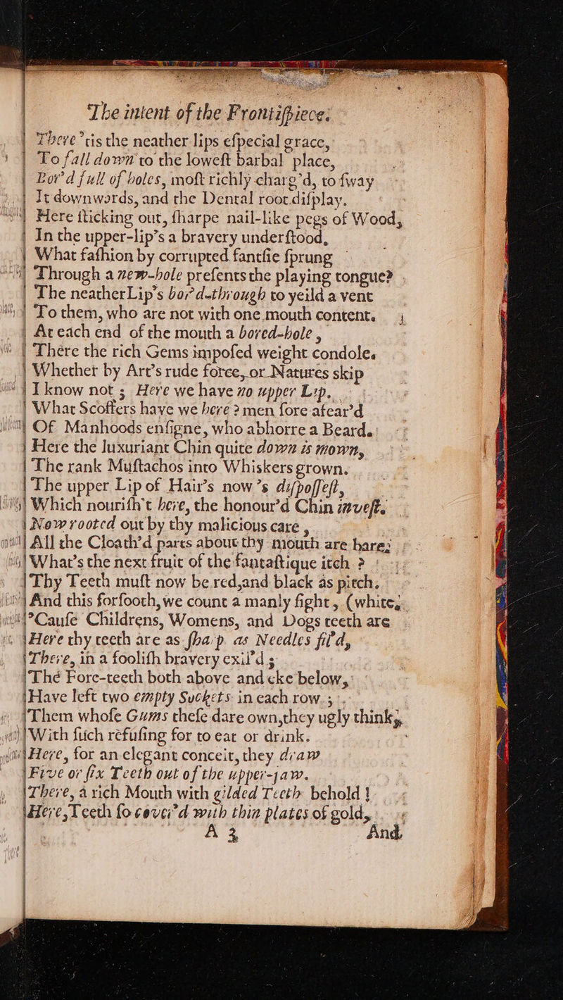 | There “cis the neather lips efpecial grace, | To fall down'ro the Joweft barbal place, | Bord full of boles, moft richly charg’d, to fway | It downwards, and the Dental roor.difplay. WS) Here fticking out, fharpe nail-like pegs of Wood, | In the upper-lip’s a bravery underftood, | What fafhion by corrupted fancfie fprung — “| “Through a zew-hole prefents the playing tongue? | The neatherLip’s bor? d-through to yeild a vent “| ‘To them, who are not with one.mouth content. | _Aceach end of the mouth a boved-hole , ' | There the rich Gems impofed weight condole. | Whether by Art’s rude force, or Natures skip “1 Iknow not ; Here we have xo upper Lip, | What Scoffers have we here 2 men fore afear’d WM Of Manhoods enfigne, who abhorre a Beard. | Here the Juxuriant Chin quite down is mown, | The rank Muftachos into Whiskers grown. | The upper Lip of Hair’s now’s difpoffeft, 5] Which nourith’t bere, the honour’d Chin zveft. | New rooted out by thy malicious care , | “| What’s the next fruit of the fantaftique itch ? | Thy Teeth muft now be red,and black as pitch. And this forfooth, we count a manly fight, (white, ewl'{°Caufe Childrens, Womens, and Dogs teeth are . Here thy ceeth are as-fha'p. as Needles fil'd, i There, in a foolith bravery exil’d s , |The Fore-teeth both above and cke below, \Have left two empty Suckets in each row.;. cil) With fitch refufing for to eat or drink. (a Here, for an elegant conceit, they draw Five or fix Teeth out of the upper-jaw. There, a rich Mouth with gilded Teeth behold ! Here, Teeth focevei'd with thin plates of gold, : |