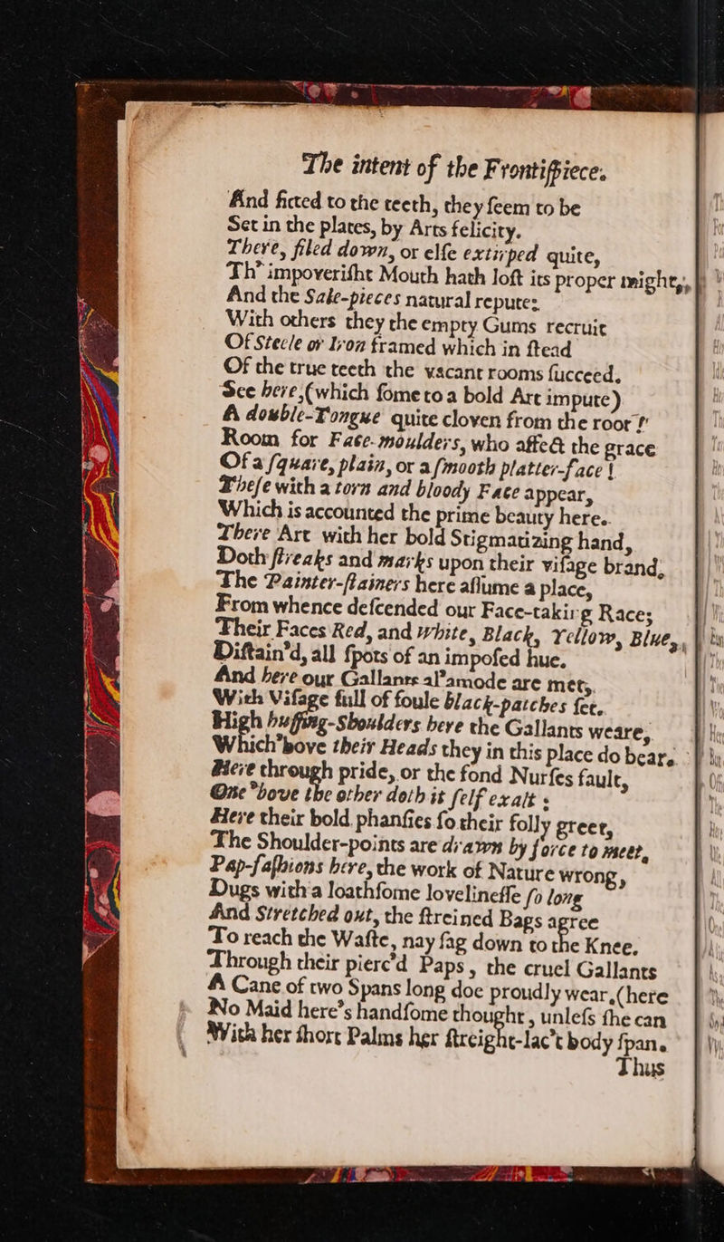 And ficted to the teeth, they feem to be Set in the plates, by Arts felicity. There, filed down, or elfe extirped quite, And the Sale-pieces natural repute: _ With others they che empty Gums recruit Of Stecle or Iron framed which in ftead Of the true teeth the vacant rooms fucceed. See here (which fometoa bold Are impute) A dowble-Tongue quite cloven from the roor? Room for Fate-moulders, who affe@ the grace Of a /quare, plain, or afmooth platter-face | Bele with a torn and bloody Face a ppear, Which is accounted the prime beauty here.. There Art with her bold Stigmatizing hand, Doth fiveaks and marks upon their vifage brand, The Painter-ftainers here aflume a place, From whence defcended our Face-takir- g Race; jt ‘heir Faces Red, and white, Black, Yellow, Blue, | bw Diftain’d, all {pots of an impofed hue. : And bere our Gallants aPamode are mes,. With Vifage full of foule black-patches fee. High hufftag-Shoutders bere the Gallants weare, H Which’bove their Heads they in this place do bear, ° } ly Here through pride, or the fond Nurfes fault, Ore hove the other doth it felf exalt « Here their bold, phanfies fo their folly greee, The Shoulder-points are dawn by force to meer, Pap-fafhions here, the work of Nature wrong, Dugs witha loathfome lovelineffe fo long And Stretched out, the ftreined Bags agree To reach the Wafte, nay fag down to 3 Knee, Through their pierc’d Paps, the cruel Gallants A Cane of two Spans long doe proudly wear,(here Wo Maid here’s handfome thought , unlefs fhe can With her short Palms her ftrcight-lac’t body pets US