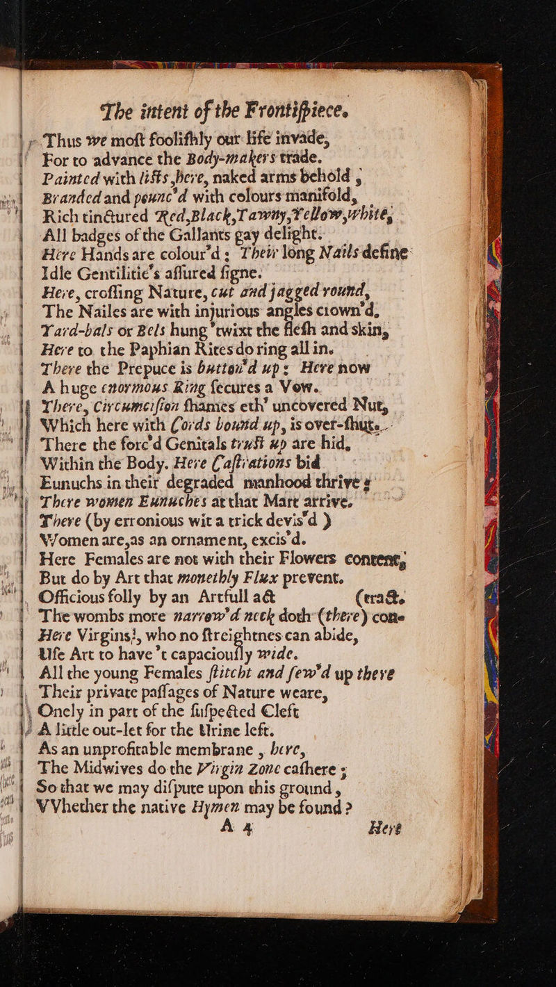 eM ET The intent of the Frontifpiece. » Thus we moft foolifhly our life invade, ' For to advance the Body-makers trade. Painted with iis bere, naked arms behold , Branded and peunc’d with colours manifold, Rich tin@ured Red,Black, Tawny, eLow, white, All badges of the Gallants gay delight. : Hive Handsare colour'd; Their long Nails define: Idle Gentilitie’s aflured figne. Herve, crofling Nature, cut aad jagged round, The Nailes are with injurious angles ciown'd, Yard-bals or Bels hung *ewixt the flefh and skin, Here to the Paphian Ricesdoringallin. There the Prepuce is batton'd up: Here now A huge enoymoxs Ring {ecures a Vow. There, Ciycumeifion frames eth’ uncovered Nut, | Which here with Cords bound up, is ovet-fhute. There the forc'd Genitals tw #p are hid, Within the Body. Here Cafti'ations bid Eunuchs in their degraded manhood thrive #' There women Eunuches arthat Mart atrive. | There (by erronious wit a wick devis’d ) | WYomenare,as an ornament, excis'd. | Here Females are not with their Flowers conrent, But do by Art that monetbly Flax prevent. Officious folly by an Artfull a&amp; (era&amp;te The wombs more narrew'd ncek doth: (there) cone Here Virgins}, who no ftreightnes can abide, Ufe Art to have’t es wide, — All the young Females ffitcht and few'd up theve Their private paflages of Nature weare, , Oncly in part of the fufpe&amp;ed Cleft ¢ A little out-let for the Urine Icfr. As an unprofitable membrane , bere, The Midwives do the }77giz Zone cathere ; So that we may difpute upon this ground , VVhether the native Hye may be found ? A 4 Here arr Pe ccna = RR a SR et a Se ea me mee ne eth mm I i re ene ee eet tt ~— = : = — : ee Oe