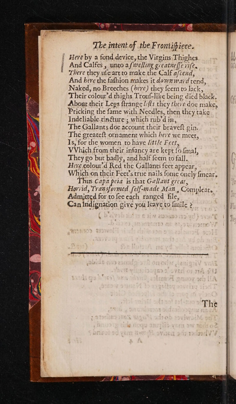 0 Ses Lhe intent of the Frontipiece. | Here by a fond device, the Virgins Thighes And Calfes , unto afwelling greatneffe rife. There they ufeartto make the Calf a/cend, And here the fafhion makes it downward tend, Naked, no Breeches (here) they feem to lack, Their colour’d thighs Tronf-like being died black. About their Legs ftrange lifts they there doe make, Pricking the fame with Necdles, then they take Indeliable.tin@ure; which rub’d in, The Gallants doe account their braveft gin. The greateft ornament which here we meer, Is, for the women to haye /itt/e Feet, VVhich from their infancy are kept fo fmal, They go but badly, and half feem to fall. Heve.colour'd Red the Gallants feet appear, Which on their Feet’s true nails fome onely fmear. Thus Capa peia is that Gallant great, Horiid, Hanae self-made Man , Compleat. Admjcted for to fee each ranged file,