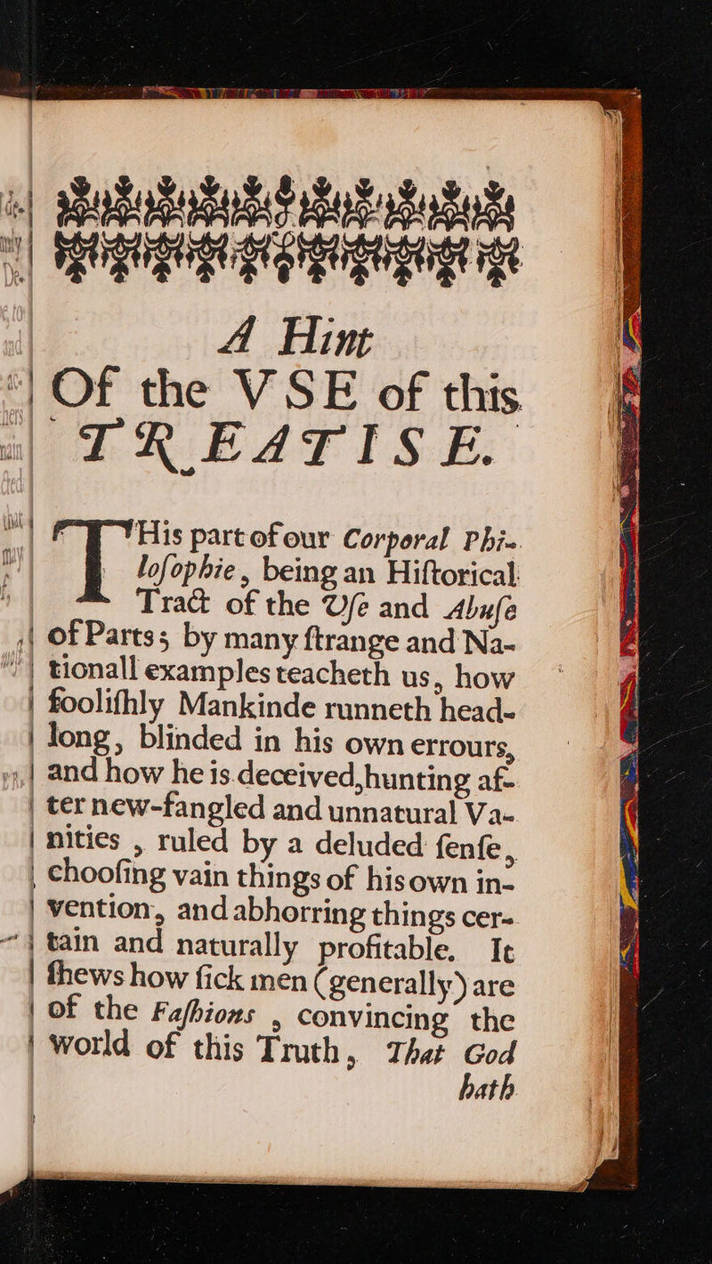 a} sPuSadabndd hub Sukk 1] HORUS St Orga gtge ge | A Hint ‘| Of the VSE of this a) TREATISE. rie His partofour Corporal Phi-. lofophie, being an Hiftorical. f Tra of the Ue and Abufe ;| Of Parts; by many ftrange and Na- “) tionall examples teacheth us, how | foolifhly Mankinde runneth head- | long, blinded in his own errours, | and how he is.deceived,hunting af | ter new-fangled and unnatural Va- | nities , ruled by a deluded fenfe l | choofing vain things of hisown in- | vention, and abhorring things cer- “| tain and naturally profitable. Ie | fhews how fick men ( generally) are | of the Fafhions , convincing the | world of this Truth, That re at