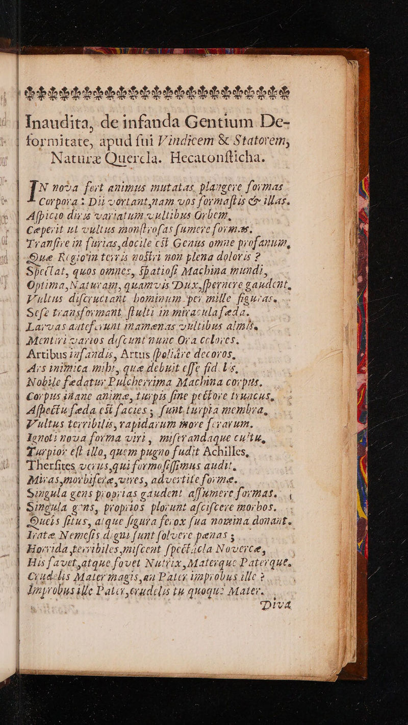 eet FSWT Ea a psa: < teal Inaudita, de infanda Gentium De- formitate, apud fui Vindicem &amp; Statorem, Nature Quercla. Hecatonfticha. [8 nova fert animus mutatas. plangere formas Corpora: Dii vortant,nam vos formaftis &amp; illas. Afpicio divs variatuin.vultibus Grbem, Ceperit wt vultus monitrofas fumere forms. Tranfive in furias docile cst Genus omie profanum, we Regiointeiris wostit non plena doloris ? Speclat, quos omnes, Spatiofs Machina mundt, Optima, Naturam, quamuis Dux,fperncre gaudcnt, Vulius difcrucrant hominum per mille figuras. Sefe transformant ftulti inmicaculafeda. Larvvas aatefiuunt mamenas vultibus almise Mentivi varios difcunt nunc Ora cloves. Artibus zafanda, Artus (peliaire decoros, Ais inimica mibt, que debuit effe fid. ts, Nobile fedatur Pulchervima Machina corpus, _ Corpus shane anime, turpis fine pecbore truacus, Afpetiufeda cs facies; funt.turpia membra, Vultus terribilis, rapidarum more frrvarum. Jeno: noua forma virt, miferandaque culty, Turpior eft illo, quem pugno fudit Achilles, Therfites ucrus,guiformofifimus audit, Miras mor bifere wires, advertite forme. Singula gens propiias gaudent affumere formas. Singula ens, propitos plorunt afcifcere morbos. Deis fitus, alque figura fevox [ua nowina donait. Irate, Nemefis dignt funt falverc penas s Hovvida tevribiles mifceat (pectacla Noverce, | His favet,atque fovet Nuttix, Materquc Paterques Crudclis Mater magis,an Pater wapiobus ille 3 Unprobusille Pater ,erudelis tu quoqu: Mater. , Diva