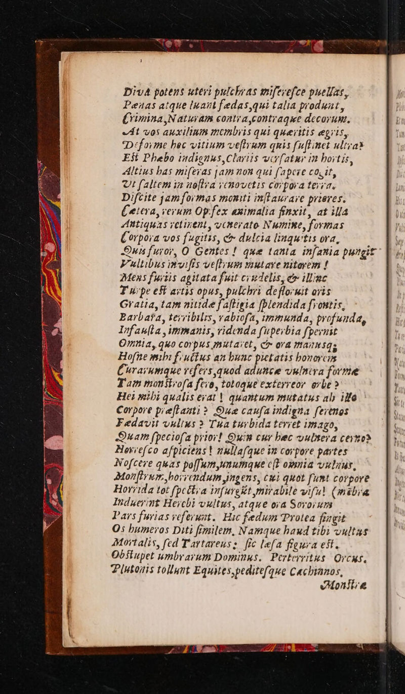 Kin 7 tee weg : Diva potens uteri pulchras miferefce puelas, Peas atque luant fedas,qui talia produnt, Crimina,N aturam conti a,contiragie decorum. At vos auxilinm membris qui queritis egiis, Déforme hec vitium veftrum quis fuftinet ultra Est Phebo indignus,Clartis viv{atur in hovtis, Altius has miferas jam non qui fapeve cocit, Ut faltem in aoftra rcnovetis corpora terra. Difcite jam formas moniti inflaurare prieres. Cetera, rerum Op.fex animalia finxit, at ill Antiquas vetinent, vcnerato Numine, formas Corpora vos fugitss, &amp; dulcia lingu'tis ora, Qun furor, O Gentes! que tanta infania pungit Vultibus invifis veftium mutare niterem f Mens furtis agitata fuit credelis, &amp; illine Furpe eft artis opus, pulchri defloruit ovis Gratia, tam nude faftigia [blendida frontis, Barbafa, tevribilts, rabiofa, immunda, profunda, Infauta,immanis, ridenda fuperbia fpernst Omnia, quo Corpus mutaitl, > ora mannsgs Hofne mihi fructus an huac pietatis bonorcn Curavumque refers,quod adunce vulniva forma Fam monstrofa fore, totoque exterreor orbe > Hei mihi qualis erat! quantum mutatus aly ilfe Corpore pieftanti? Due caufa indigna fertngs Fedavit vulius ? Tua turbida tevret imago, Dam (peciofa prior! Ouin cur bec vulnera cevzo? Hovie(co afpicienst nullafque in corpore partes Nofceve quas paffum,unumque cit omnia vulnus, Dtonftrxm hovvcndum ingens, Cui quot funt corpore Horrida tot (pcltia infurgitt mirabile viful (mébia Induerint Herchi vultus, atque ova Sovoruns Pars furias veferunt. Hic fedum Protea fingit Os humeros Diti fimilem, Namque haud tibi vultas Mortalis, fed Tartareus: fic lefa figura est. Obstupet umbrarum Dominus. Perterritus Ovrcns. Plubonis tollunt Equites,pedite(que Cachianos, Monstia
