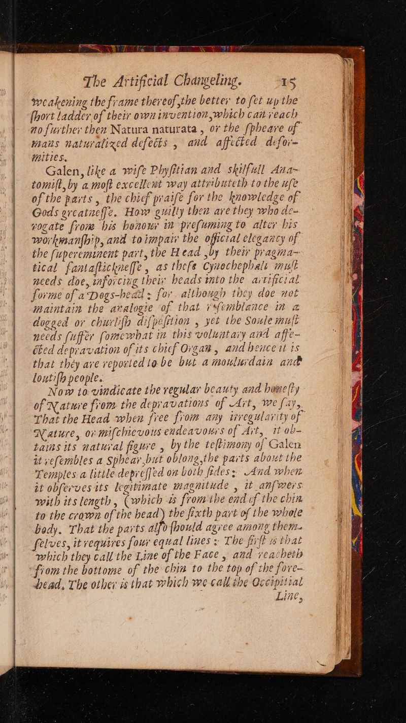 PSO ae The Artificial Changeling. LS weakening the frame thereof the better to (et up the fhort ladder of their own invention which can veach mans naturalized defects , and affected defor- mities. Galen, like a wife Phyfitian and skilfull Ana~ tomift, by a moft excellcut way attributeth to the ufe of the parts, the chief praife for the knowledge of Gods oreatueff[e. How guilty then are they who de cogate from his benour im prefuming to alter his workmsanfhip, and toimpat the officral elegancy of the fupereminent part, the Head ,by their pragma~ tical fantaftickne[fe, as thefe Cywochephalt mult needs doe, mforcing their beads into the aitipicial forme of a Dogs-hedd ; for although ticy doe not maintain the avalogie of that remblance im a dogged or churlifh difpefition , yet the Soule muft necds (uffer fomewhat im this voluntary and affe- Ged depravation of its chicf Organ, and hence it ts that théy ave reported tobe but amonlurdain and loutifh people. Now to: vindicate the regular beauty and hewefty of Nature from the depravations of Art, we fay, Nature, or mifchievous endeavours of Ait, it ob- tains its natural figure , bythe teftimony of Galen it vefembles a Sphear,but oblong,the parts about the Temples a litite depreffed on both frdes; And when it obferves its legitimate magnitude , it _anfmers with its length , (which as from ihe end of the chin to the craven of the head) the frxth part of the whole body. That the parts al, 0fhould agree amone then. felves, it requires four equal lines s The firft w that which they call the Line of the Face, and veacheth fiom the bottome of the chin to the top of the fove- head, The other is that which we call the Occipitial Line,