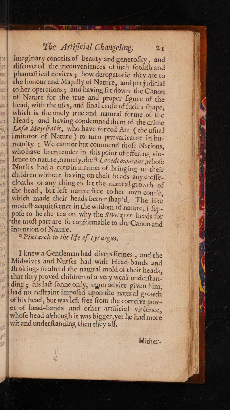 | | imaginary conceits of beauty and generofity , and | difcovered the inconveniences of fuch foolith and | phantaftical devices ; how derogatorie they are to | the honour and Majcity of Nature, and prejudicial i | toher operations; and having fer down the Canon ly} of Nature for the true and proper figure of the i head, with the ufes, and final caufe of {uch 4 fhape, :) which is the onely crue and natural forme of the wi)| Head; and having condemned them of the crime i, 1 Lefe Majeftatis, who have forced Art (the ufual wy | &amp;mitator of Nature ) to turn prexvaricater in hu- /}amanity : We cannot but commend thok Nations, | whohave beentender in this point of offering vio- y | lence to nature ,namely,the 4 Lacedemonians ;whofe | Nurfes hada certain manner of bringing up their y) | Children without having on their heads any crofle- ;) Cloaths or any thing to let the natural growth of ; athe head, but left nature free toher own courfe, '. | which made their heads better fhap’d, The like » | modeft acquiefcence in the wifdom of nature, I fup- », § pofe to be the reafon why the Swit xers heads for , Wthe moft part are fo conformable to the Canon and | intention of Nature. | 3Plutarch im the life of Lycurgus, yy | 1 knew a Gentleman had divers fonnes , and the 1 Midwives and Nurfes had with Head-bands and ftrokings fo alterd the natural mold of their heads, chat they proved children ofa very weak underftan- i tding ; his laft fonne only, ugon advice given him, {had no reftraint impofed upon the natural growth fof his head, but was left free from the coercive pow- er of head-bands and other artificial violence, )whofe head although it was bigger, yet he had more wit and underftanding then they all, Mither-