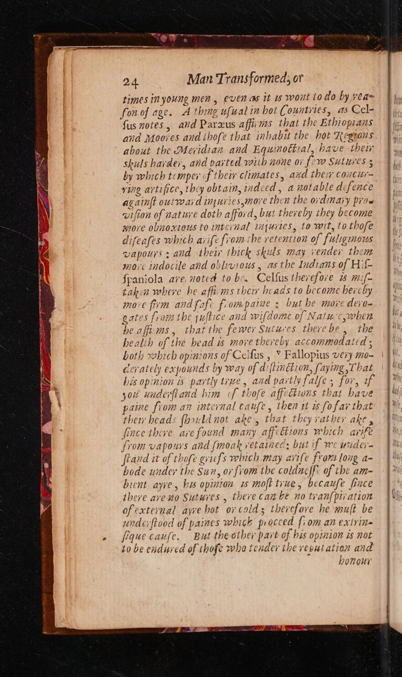 ih A Co re 24. Man Transformed, or times inyoung men, evenas it 1s wont to do by ream fon of age. A thing ufwalin hot Counties, as Cel- fus notes, avd Parxus affirms that the Ethiopians and Moores and thofe that inhabu the hot Regsons about the Meridian and Equinottial, have thei shuls harder, and parted vaith none ov fw Sutures 5 by which tomper f thei climates, azd their concitr= ving artifice, they obtain, indeed, a notable dcfence againft outward inuriesmore then the ordmary prow wvifion of nature doth afford, but thereby they become more obnoxious to internal inquries, te wit, to thofe difeafes which avife from the retention of fuliginous vapours: and their thick skuls may vender them morc indocile and oblivious , asthe Indians of Hif- fpaniola ave, noted to be. Celfus therefore 1 mif~ takin where he aff: ms ther beads to become hereby move firm and fafe frompaiue : but he more devo- gates from the juftice and wifdome of Natu c,when he afft:ms , that the fewer Sutures there be ,. the bealih of the head is movethercby accommodated ; both which opimzons of Ceifus , ¥ Fallopius very mo- cerately expounds by way of d:(tinébion, faying That his opinion is partly true, and partly falfe, for, 2 yout wadefiand him f thofe affections that have paine from an internal caufe, then tt 1 fofar that their heads fhould not ake, that they rather ake, fince there ave found many aff: tions which arife from vapours and finoak retained: but if wc wider- fiand it of thofe grifs which may arife from long a- bode under the Sun, or from the coldae|f: of the am- bient ayre, his opinion is moft true, becaufe fince there ave ao Sutures , there canbe no tran pti ation of external ayve hot ovcalds therefore he ‘mult be unde: ftood of paines which procced fiom an extrins fiquecaufe. But the other part of his opinion is not to be endured of thofe who tender the vevutation and hononi