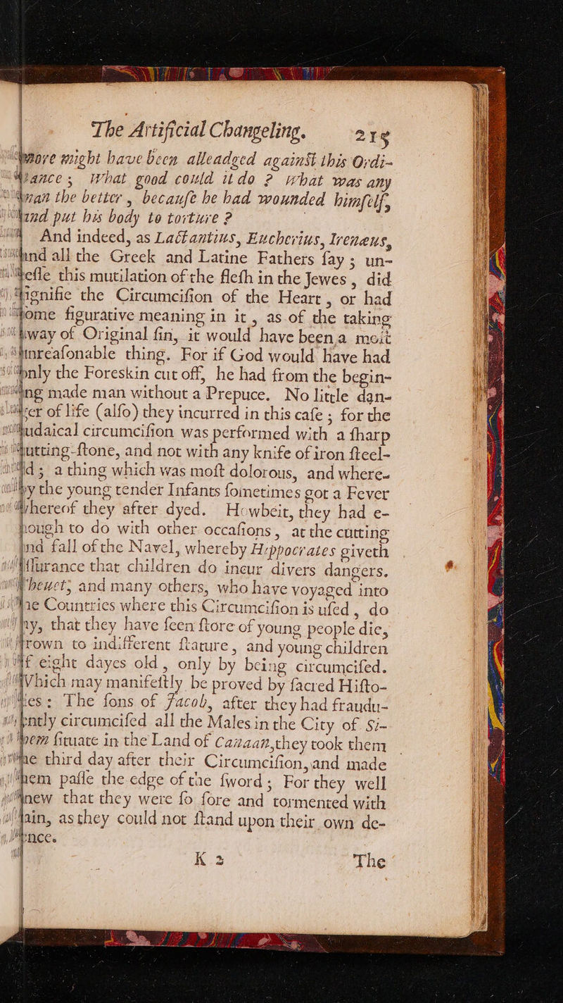 | ind put bis body to torture ? “§ And indeed, as Laétantius, Eucherius, Ireneus, ‘iand all the Greek and Latine Fathers fay; un- “lhefle this mutilation of the fleth in the Jewes , did i ignifie the Circumcifion of the Heart 5 or had Home figurative meaning in it , as.of the taking HD Lway of Original fin, it would have been.a meit ‘tinreafonable thing. For if God would have had “nly the Foreskin cut off, he had from the begin- “ng made man without a Prepuce. No little dan- vier of life (alfo) they incurred in this cafe ; for the withudaical circumcifion was performed with a fharp ‘Yutting-ftone, and not with any knife of iron fteel- | ic ; a thing which was moft dolorous, and where. iby the young tender Infants fometimes got a Fever w@rhereof they after dyed. Howbeir, they had e- pough to do with other occafions, atthe cutting id fall of the Navel, whereby Hippocrates giveth Wlurance thar children do ineur divers dangers. hewet, and many others, who have yoyaged into ae Countries where this Circumcifion is ufed , do hy, that they have feen ftore of young people dic, Mrown to indifferent ftarure, and young children Af eight dayes old, only by being circumcifed. ‘MV bich may manifettly be proved by facred Hifto- es: The fons of Jacob, after they had fraudu- w'ntly circumeifed all the Males inthe City of Si- (i Woem fituate in the Land of Caiaan,they took them jiiae third day after their Circumeifion,and made ‘hem pafle the edge of tae fword; For they well wlinew that they were fo fore and tormented with Main, asthey could not ftand upon their own de- MENACE. r K