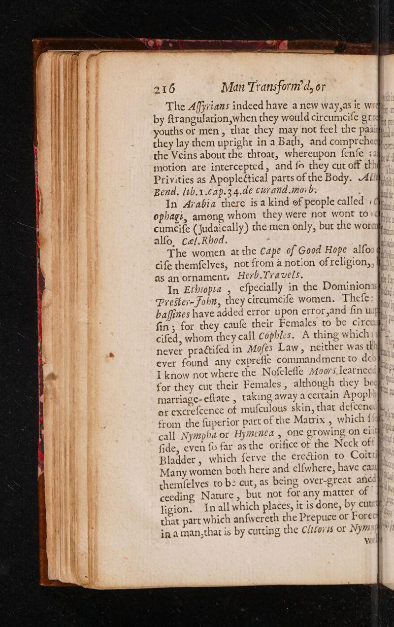 Banat a cme ball , 216 Man Transform’d, or The Affyians indeed have a new way,as it w by firangulation,when they would circumeife gr they lay them upright in a Bath, and comprehocg,. the Veins about the thtoat, whereupon fenfe caf. motion are intercepted, and fo they cut off th Privities as Apoplectical parts of the Body. Ai Bend. (tb.1.cap.34.de curand.moro. In Arabia there isakind ef people called «| ophagt, ameng whom they were not wont to cumcife (Judaically) the men only, but the won! alfo. Cael.Rhod. The women at the cape of Good Hope alfoo| cife themfelves, not from a notion of religion, as anornament. Herb.Travels. ' In Ethiopia , efpecially in the Dominionasp., Prester- Foln, they circumcife women. Thefe: f baffines have added error upon error,and fin uj fin, for they caufe their Females to be circ cifed, whom they call Cophles. A thing which never practifed in Mofes Law , neither was th ever found any exprefle commandment to doo} I know not where the Nofelefle azoors,learnec for they cut their Females , although they bi marriage-eftate , taking away a certain Apoph or excrefcence of mufculous skin, that defcen« from the fuperior part of the Matrix , which { call Nympha or Hymenca , one prowing on €1 fide, even fo far as the orifice of the Neck of Bladder, which ferve the ereétion to Coittift, Many women both here and el{fwhere, have caaifl themfelves to be cut, as being over-great ane ceeding Nature, but not for any matter of ligion. In all which places, it is done, by cut that part which anfwereth the Prepuce or Fore in. aman,that is by cutting the Clitoris or Ny# W