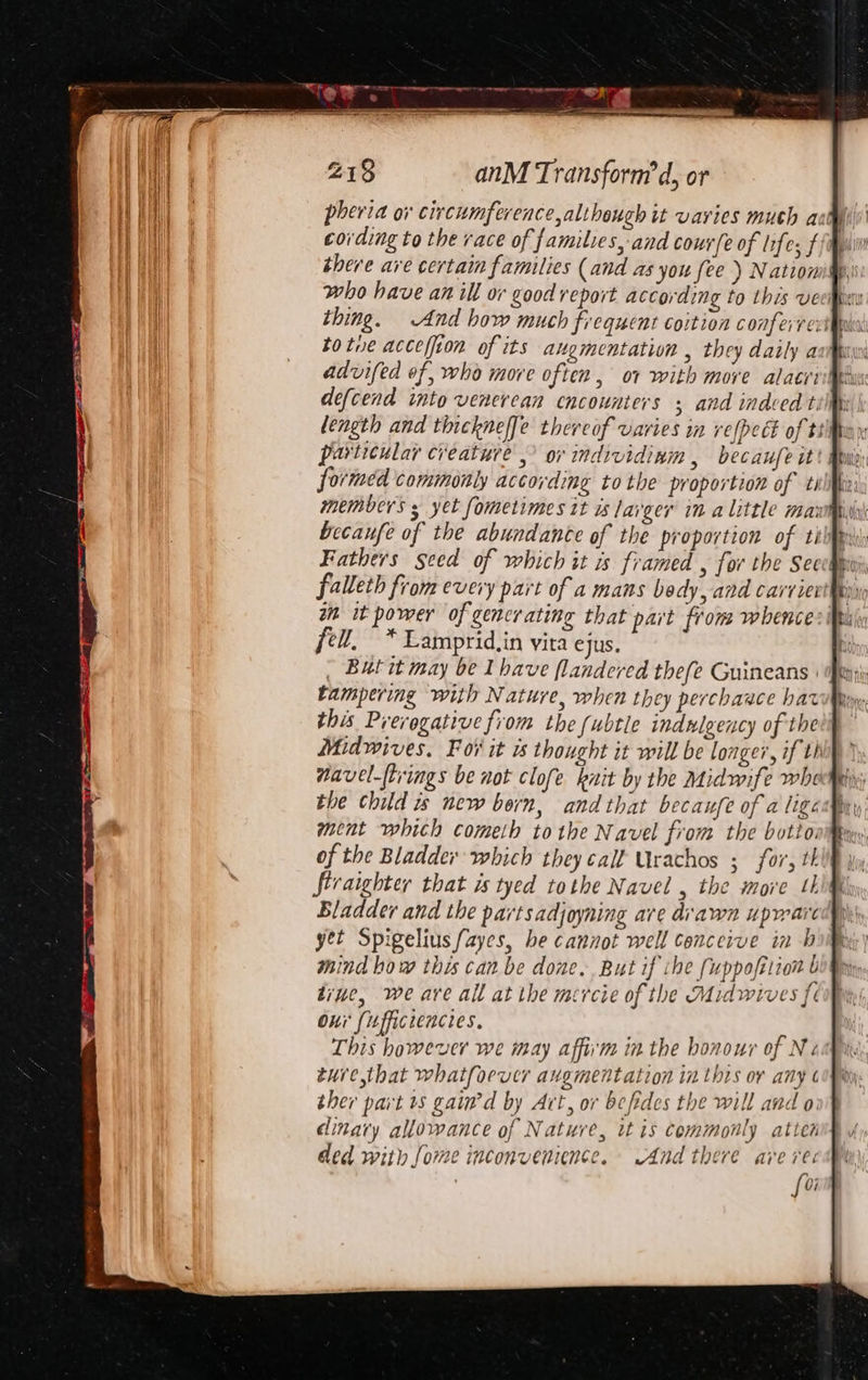a ie baal ‘ 233 anM Transform’ d, or pheria ov circumference, although it varies much a cording to the race of families, and courfe of lifes f there are certain families (and as you [ee ) Nation who have an ill or good report according to this ve thing. And how much frequent coition confeire: tote accelfion of its augmentation , they daily a advifed of, who more often, ot with more alatit defcend into venerean encounters ; and indeed t. length and thicknef[e thereof varies in refpect of tt particular creature. or individinm , becaufe it formed commonly according tothe proportion of ti members 5 yet fometimes it is lager in alittle mami becaufe of the abundance of the proportion of tkk Fathers seed of which it is framed , for the Secchi falleth from every part of a mans bedy, and carriei in it power of gencrating that part from whence fel, * Lamprid,in vita ejus. i ~ Butit may be Ihave flandered thefe Guineans : ft; tampering with Nature, when they perchaace hat this Prerogative fiom the (ubtle indulgency of the mavel-ftrings be not clofe knit by the Midwife whey; the child 1s new born, and that becaufe of a ligcamry ment which cometh tothe Navel from the botto: of the Bladder which they call Urachos ; for, th firaighter that is tyed tothe Navel , the more 4 Bladder and the partsadjoyning are drawn upwaie yet Spigelius ayes, he cannot well conceive in-b whind how this can be done. But if ihe fuppofition b tine, we are all at the mercie of the Midwives fe Oni (ufficrencies. This however we may affi'm in the honour of Ne ture,that whatfoever augmentation inthis or any ther part ts gain'd by Art, or befides the will and oi dinary allowance of Nature, it is commonly atten ded with [ome inconvenience. And there ave re: [oi