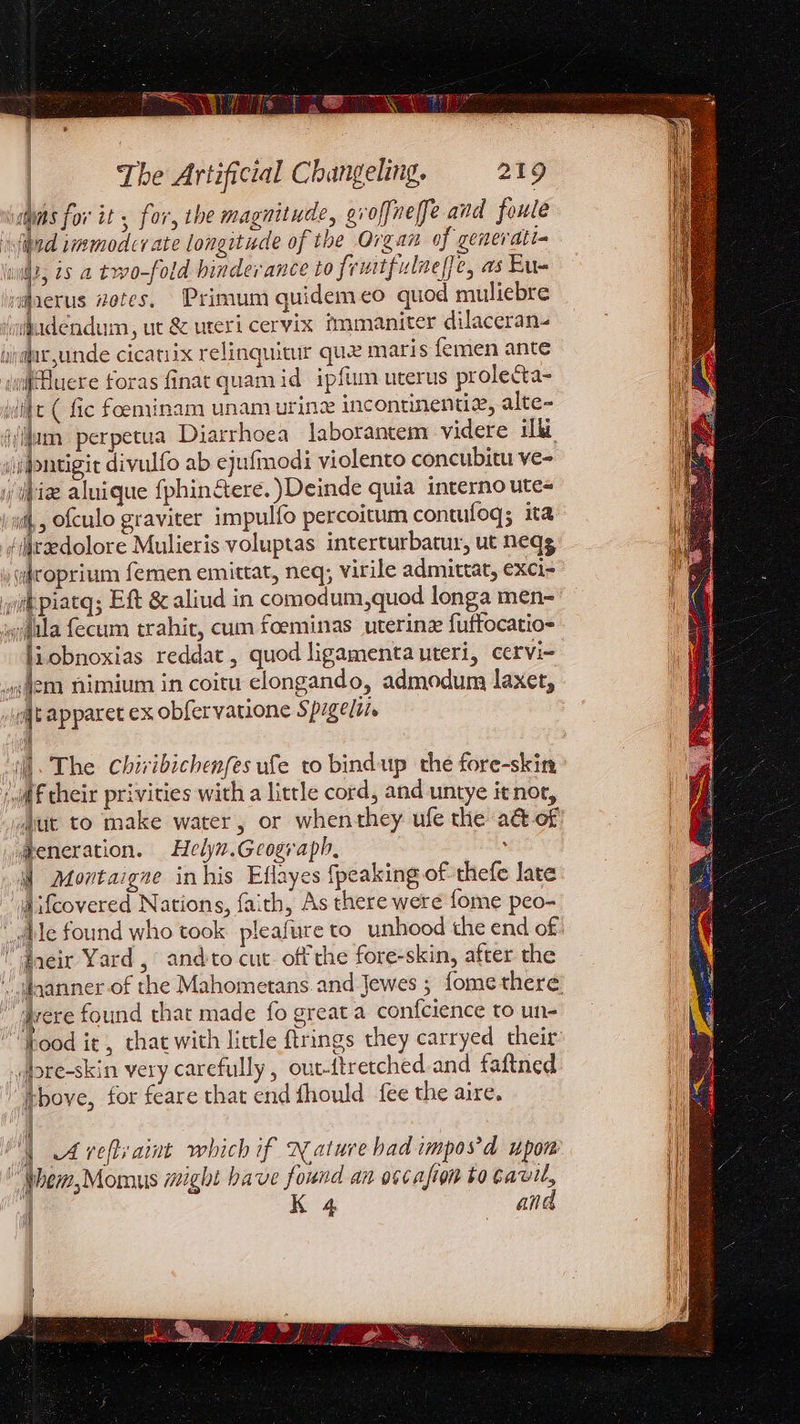 | rt piled Oh vel ee wins for it ; for, the magnitude, eroffneffe and foule | fad wmmodcr ate longitude of the Organ of generati- iit, 29 a two-fold hinderance to frutfulnelfe, as Eu- v@aerus #otes, Primum quidemeo quod muliebre iudendum, ut &amp; uteri cervix immaniter dilaceran-. yp@acyunde cicatiix relinquitur que maris femen ante ifuere foras finat quamid ipfum uterus prolecta- wilt ( fic foeminam unam urine incontinenuz, alte- ijjum perpetua Diarrhoea laborantem videre ilk \isgontigit divulfo ab ejufmodi violento concubitu ve- biz aluique {phin&amp;tere. )Deinde quia interno ute- {,, ofculo graviter impulfo percoitum contufoq; ita ‘iraedolore Mulieris voluptas interturbatur, ut neqg yidroprium femen emittat, neq, virile admittat, exci- wikpiacq; Eft &amp; aliud in comodum,quod longa men- wifala fecum trahit, cum foeminas uterine fuftocatio- liobnoxias reddat , quod ligamenta uteri, cervi- em nimium in coitu clongando, admodum laxet, jt apparet ex obfervatione Spigeli. V 4 i ] = ‘wf cheir privities with a little cord, and untye it nor, whut to make water, or whenthey ufe the a&amp; of ®eneration. Helyn.Geosraph, ; i Montaigne inhis Eflayes {peaking of thefe late jifcovered Nations, faith, As there were {ome peo- “dtle found who took: pleafure to unhood the end of “dneir Yard, and:to cut. off che fore-skin, after the ‘Jere found that made fo great a confcience to un- food it, that with little ftrings they carryed their dbre-skin very carefully, out-ftretched.and faftned tbove, for feare that end fhould fee the aire. i ' et Y Arveftraint which if Nature had impos'd upon “ Phem,Momus might have found an oscafion to bavil, | K 4 and i