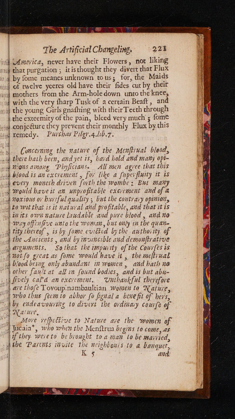 | ee The Artificial Changeling, © 221 i Ldmerica, never have their Flowers, not liking i that purgation ; itis thought they divert that Flux i by fome meanes unknown to us ; for, the Maids saul Of twelve yeeres old have their fides cut by their | mothers from the Arm-hole down unto the knee, dt with the very fharp Tusk of a certain Beaft , and ii) the young Girls gnafhing with theirTeeth through the exteemity of the pain, bleed very much’; fome »(yj-conje@ture they prevent their monthly Flux by this i remedy. Purthas Pilgr.4.lib.7. | iy Concerning the nature of the Menftrual bleod, i there bath been, and yet is, bard hold and many opt- yi Bions among Phyficians. All men agree that this 148 Blood is an excrement , for like a fupexfluity i is ih every. moncth driven forth the wombe ; But many woe) Would have it an unprofitable exerement and of a inh Moxious ov hurtful quality ; but the contrary opinion, to wit that is it natural and profitable, and that it is ». wits own nature laudable .and pure blood, and no | way offenfive unto the woman, but only in the quan- : tity tbeveof , is by fome euitted bythe authority. of dibe Ancients , and by inwinerble and demonftrative sj aeguments. So that the impurity of the Courfes is tot fo great as fome would have it , the meftvual ut Diood berng only abundant in women, and bath ne “Vother fault at all in found bodies, andis but abu- ta (ively cad an excrement. Unthankful therefore “gy @re thofe Tovoup:nambaultian women to Nature, ) Al who thus feem to abhor fo fignal a bene fit of hers, “by endeavouriig to divert the ordinary courfe of J Rave | More refpective to Nature ave the women of | Jucaia*, who when the Menftrua begins to come,.as il “Vif they. wereto be brought toa man to be married, ia it the Parctpts invite the nciehbeni's to @. banquet, | a fl &amp;