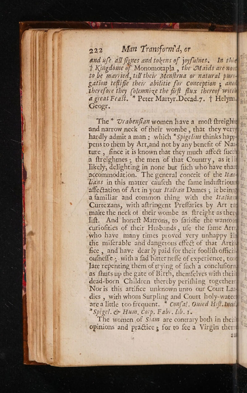 and ufe all fienes and tokens of joyfulnes. In th t Kiagdome of Monomotapla , the Maids are no to be married, till their Menftirua or natural pur gation reRifie their abilitie for Conception 5 ani therefore they (olemnize the fifi flux thereof wit Geogr. The * Urabenfian women have a moft ftreight and narrow neck of their wombe , that they ver hardly admit a man; which * spigelius thinks happ4 pens to them by Art, ‘and not by any benefit of Na: ture , fince it is known that they much affeé fucthp; a ftrei ghines ; the men of that Country, as iti Tike! y5 delight! ing in none but ftch who have tha accommodation. The general conceit of the Ita lianas in this matter caufeth the fame induftriou affeGtation of Art in your Italzaz Dames ; it bein: a familiar and common thing with the Ita/éa Curtezans, with aftringent Preflaries by Art t make the neck of their wombe as ftreight as they ; lift. And honeft Matrons, to fatishe the wantojsg , curiofities of their Husbands, ufe the fame Art who have many times proved very unhappy i the miferable and dangerous effe@ of that Arti fice , and have dearly paid for their foolith offici oufheffe . ; with a fad bitter nefle of experience, to late repenting them of trying of fuch a conclufior as fhuts up the gate of ae , themfelves with theiig dead-born Children there by perifhing together Nor is this artifice unknown unto our Court La dies , with whom Surpling and Court holy-watee! area little too frequent. . Confal. Oued Hift.Ina Spigel. &amp; Hum, Corp. Fabr, lib. t. The women .of $/a# are contrary both in thei Opinions and practice s for to fee a Virgin ther «4 e