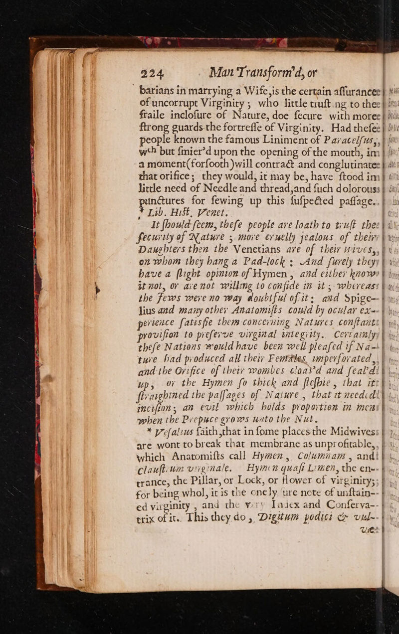 SF of uncorrupt Virginity ; who little truft.ng to thee} Sit fraile inclofure of Nature, doe fecure with morec} biti ftrong guards.the fortrefle of Virginity. Had thefee} Sil: people known the famous Liniment of Paracel/us,, } ji w‘5 but {mier’d upon the opening of the mouth, im} [bit a moment(forfooth )will contraé and conglutinates} Ai that orifice; they would, ic may be, have ftood im} «i lictle need of Needle and thread,and fuch dolorouss | punctures for fewing up this fufpeéted paflage.. } hi Lib. Hist, Venet. It fhould-feem, thefe people are loath to trult thee} i\\ fecurity of Nature ; move cruelly jealous of thetry\ wy Daughters then the Venetians ave of their wives,,) ¢ si on whom they hang a Pad-lock ; And furely theyy| 3 have a flight. opinion of Hymen, and eriher know | hy it not, or ave not willing to confide in it ; whereass | w, the fews mere no way doubtful of it: avd Spige=-} ini lius and many other Anatomifts could by ocular ex-- | hi evience fatisfie thems concerning Natures conftanti } wp provifion to preferve virginal imtegiity.. Certailyy | iy. thefe Nations would have been well pleafed if Na-! ture had produced all thew Females. wmperfor ated, and the Orifice of thetr wombes cloasv’d and feald up, ov the Hymen fo thick and flefbie, that it ftvarghined the paffages of Nature , that it needid incifion, an evil which holds proportion in inca when the Prepuce grows nato the Nut. * yefalrus {aith that in fome places the Midwivess } 7, are wont to break that membrane as unprofitable,, } \. which Anatomifts call Hymen, Columnam , andi} }, clauftium viiginale. Hymn yuafi Limen, the enw} »,, trance, the Pillar, or Lock, or Hower of virginity; for being whol, it is the onely. ure note of unftain- ed virginity , and the wry Tadex and Conferva--} trix of it.. This they. do, Digitum podici c vul--} \: Ue y ” Gh s Lopercerer eer eee