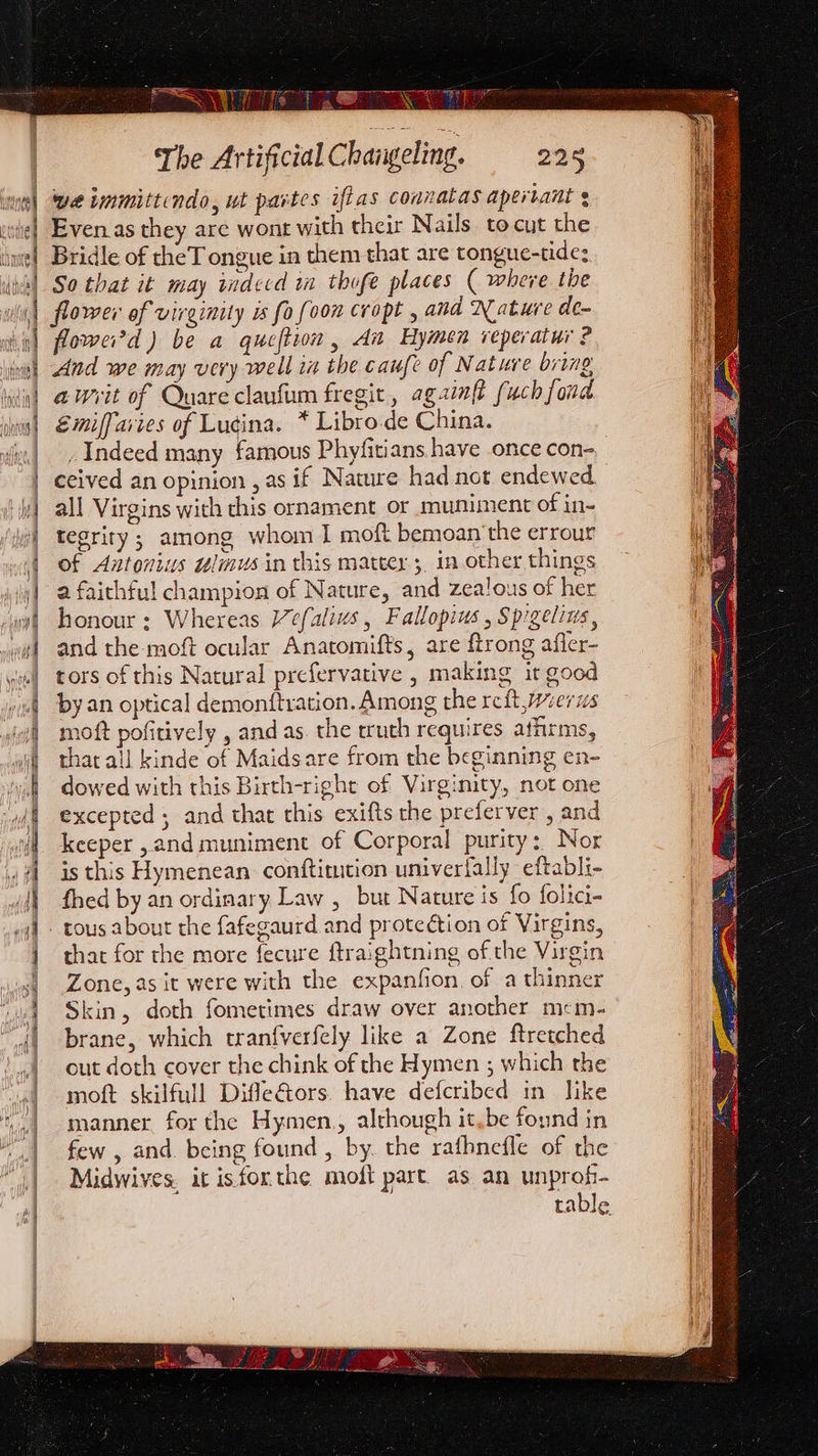 a = i RP iT ter fe ATS = coil esstearta Qe 1a The Artificial Changeling. 226 we immittendo, wt partes iftas connatas apertant ¢ Even as they are wont with their Nails to cut the Bridle of theT ongue in them that are tongue-tide: So that it may wdecd in thofe places ( where the flower of virginity is fo foon cropt , and Nature de- flowei'd ) be a queftion , An Hymen veperatur ? And we may very well iz the caufe of Nature bring awvit of Quare claufum fregit , agzinft fuch fond Emiffaiies of Lugina. * Libro.de China. _ Indeed many famous Phyfitians have once con- ceived an opinion , as if Nature had not endewed all Virgins with this ornament or muniment of in- tegrity ; among whom I moft bemoan ‘the errour of Antonius wlnus in this mattey 5, in other things a faithful champion of Nature, and zealous of her honour: Whereas Vefalivs , Fallopius , Spgelius, and the-moft ocular Anatomifts, are ftrong affer- tors of this Natural prefervative , making it good by an optical demonftvation. Among the reft weer us moft pofitively , and as. the truth requires athims, that all kinde of Maidsare from the beginning en- dowed with this Birth-right of Virgimity, not one excepted ; and that this exifts the preferver, and keeper , and muniment of Corporal purity: Nor is this Hymenean conftitution univerfally eftabli- fhed by an ordinary. Law , but Nature is fo folici- that for the more fecure ftraightning of the Virgin Zone, as it were with the expanfion, of a thinner Skin, doth fometimes draw over another mcim- brane, which tranfverfely like a Zone ftretched out doth cover the chink of the Hymen ; which the moft skilfull Difle&amp;tors. have defcribed in like manner. for the Hymen., although it.be found in few , and. being found, by. the rafbnefle of the Midwives. it isforthe moft part. as an unprof-