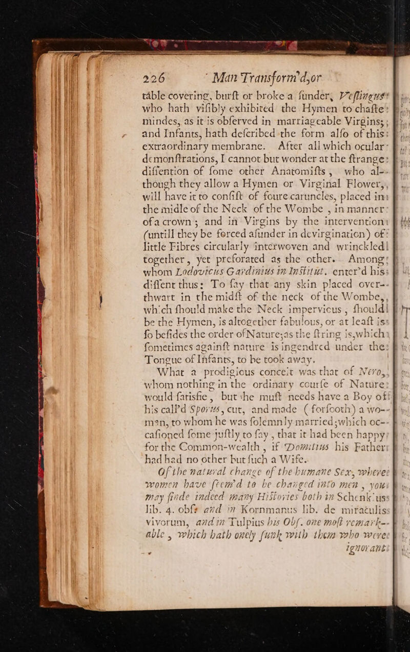 table covering, burft or broke a funder, Veflineus who hath vif fibly exhibited the Hymen to chafte mindes, as it is obferved in marriageable Virgins; ; and Pafants! hath deferibed the form alfo of this: extraordinary membrane. After ali which ocular dcemonftrations, I cannot but wonder at the ftrange diffention of fone other Anatomifts, who al- though they allow a Hymen or Virginal Flower, will have it €0 confit of foure caruncles, placed in He midle of the Neck of the Wombe , in manner ofa crown; and in ae rgins by the intervention (untill they be forced afunder in devirginaticn) of little Fibres area ue interwoven and wrinckled together, yet preforated as the other... Among: wort Lodovicus Gardinius in In Stitut. enrer’d his diffent thus: To fay that any skin placed oyer- thwart in the midft of the neck of the Wombe, which fhou!d make the Neck shaper vicus ; fhoul be the Hymen, is sledeaitier fabulous, or at leaft is fo befides the order of Nature;as the fring s,whi ch fometimes againft nature is ingendred under th Tongue of sist to be took ay What 2 prodigious conceit whom nothing in the ordi: nary courfe c would farisfie , but the muft needs cree a his call’'d Spor wS, cut, and made ( forfoo man, to whom | he was fo] emnly 1 married whic cafioned fome juftly to fay , that it had been he ppy for the Comn on- weal Ith , if een 11145 his ra er sis ad no other but {uch a Wife. Of the natural change of ms humane Sex, where women have (tcmd to be chai: gcd into men , you May | finde ere many Histor ies both in Schclale ie lib. 4. obf¢ avd im Kornmanus lib. de neat vivorum, adi Tulpius is Ob/. one moft f able , which bath onely funk with them who &gt; Were ovOV ane ig U1 dite