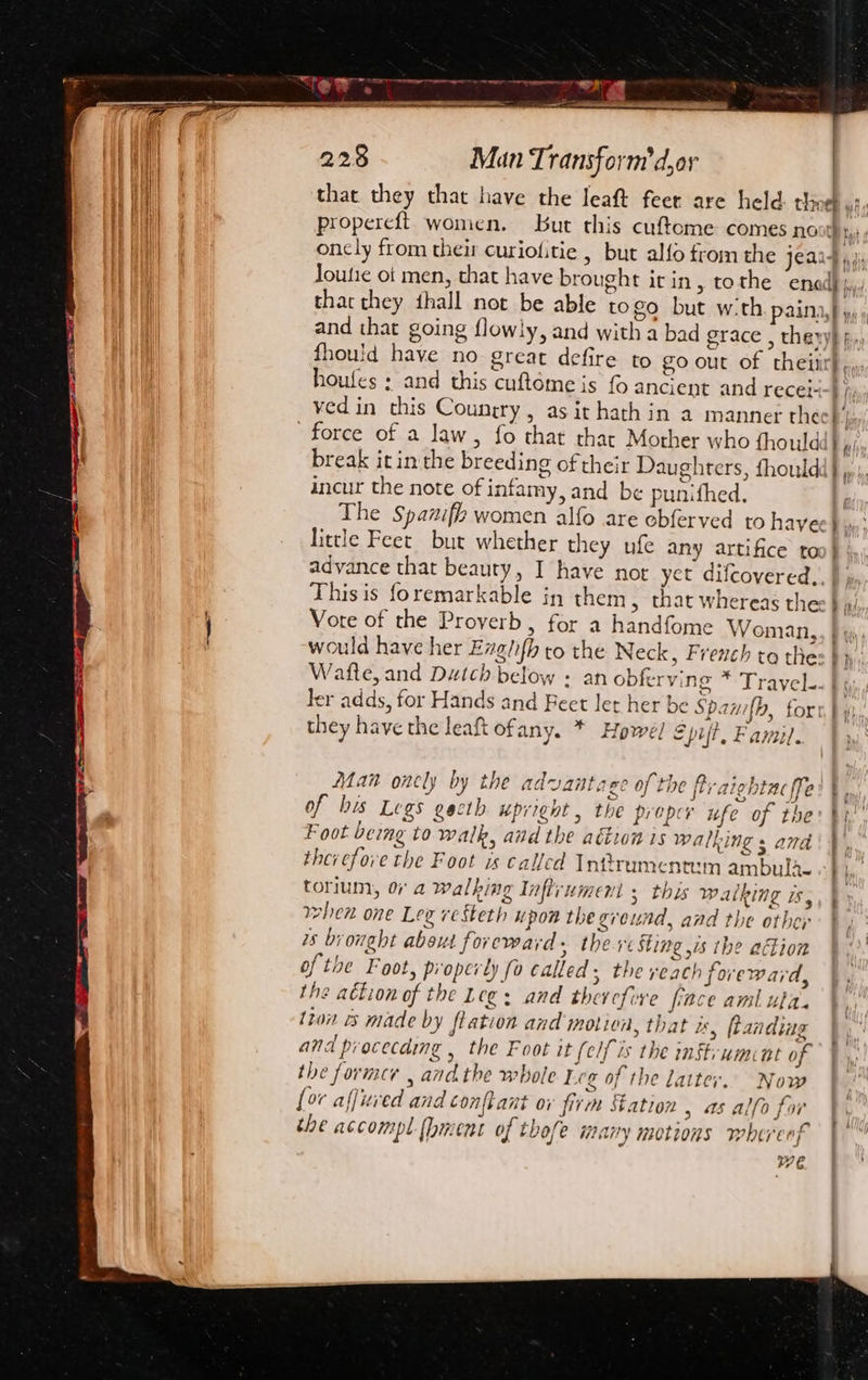 ial = ioe Guyer se — Y 228 Man Transform dor propereft women. But this cufteme comes no houfes : and this cuftome is fo ancient and recei- force of a Jaw, fo that thar Mother who thould break it in the breeding of their Daughters, fhould incur the note of infamy, and be punifhed, little Feet but whether they ufe any artifice to advance that beauty, I have not yet difcovered, Vore of the Proverb, for a handfome Woman, Wafte, and Dutch below + an obfer ving * Trayel. they have the leaf Ofany. * Howel Spift, Famil. Fave $e. y ; C4: oe Bm Man onely by the advantaee of the Br aichtac ffe 1 oO J o Foot being to walk, and the aétion is walking s and torium, 0 a walking Inftrumenl 5 this walking is, when one Leg ve steth upon the ground, and the othey us brought about foreward, ther Sting is the action of the Foot, properly fo called, the reach foreward, the attion of the Leg: and therefore fince aml ula. tion is made by flation and motion, that uy ftanding and procecding the Foot it (elf is the inftrumnt of the former , andthe whole Ecg of the latter.. Now [or affuved and confkant ov firm Station , as alfo for toe accompl {hment of thofe many motions whereof WE. bait a! : Wa, PS ’