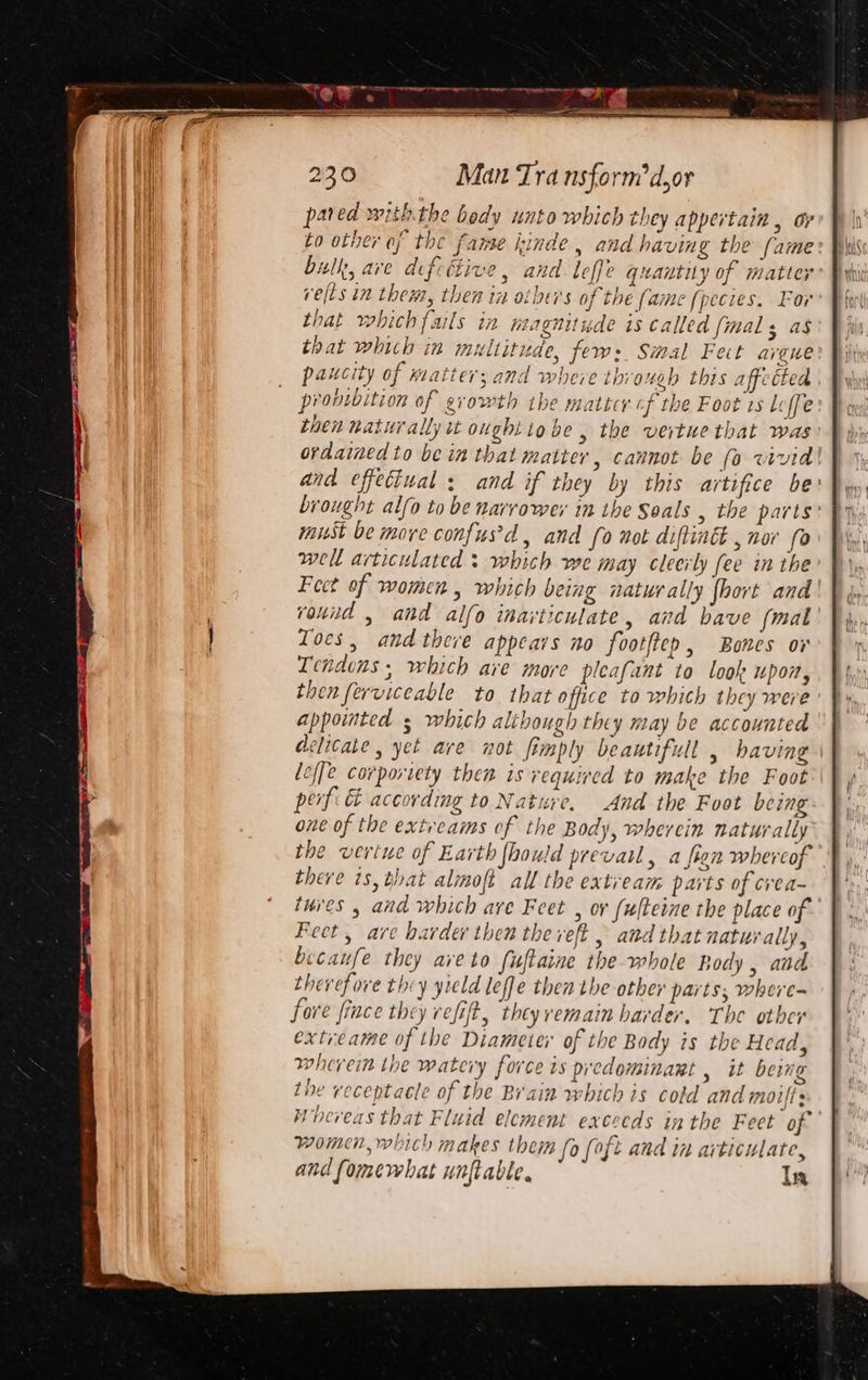 pared withthe bedy unto which they appertain , oy to other of the fame kinde, and having the fame bulk, ave difettive, and leffe quantity of matter ve(ts in them, then in others of the fame [pecies. For that which fails in magnitude 1s called {mal as that which in multitude, fer: Smal Fect avenue paucity of Katter; and where through this affe tted pronioition of growth tbe matter of the Foot zs Leffe then naturally tt ought io be , the vertue that was ordained to be in that matter, cannot be (o vivid! and effectual : and if they by this artifice be: brought alfo to be narrower in the Seals , the parts: mist be more confus'd, and (0 not diftinét , nor fo well articulated : which we may cleerly fee in the Feet of women , which being naturally fhort and round , and alfo inarticulate, and bave (mal Toes, andthere appears no foot(tep, Bones ov Tendons , which are more pleafant to look upon, then ferviceable to that office to which they were ' appointed s which although they may be accounted delicate, yet are not fimply beautifull , having lef[e corportety then is required to make the Foot’ | perf: &amp; according to Nature, And the Foot being one of the extreams of the Body, whercin naturally the vertue of Earth fhould prevail, a fien whereof there is, that almoft all the extream parts of crea~ tures , and which are Feet , ov fulteine the place of Feet, are harder then the veft , and that naturally, becaufe they ave to fuftaine the whole Body, and thevefore they yield leffe then the other parts; where- fore fiace they refit, theyremain harder. The other extreame of the Diameter of the Body is the Head, wherein ihe watery force is predominant , it being the receptacle of the Brain which is cold and moifts Whereas that Fluid element exceeds in the Feet of women, which makes them fo (oft and in articulate, and fomewhat unftable. In