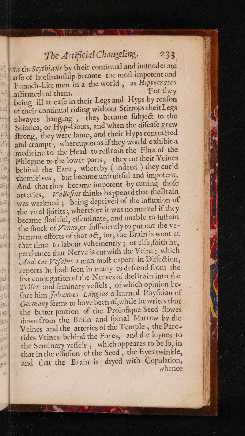PVs ea The Artificial Changeling. 233 ufe of horfmanthip became the moit impotent and Eunuch-like men ina the world , as Hippocrates affirmeth of them. For they being ill at cafe in their Legs and Hyps by reafon of their continual riding without Stuirrops theirLegs alwayes hanging , they became fubjeé&amp;t to the Sciatica, or Hyp-Gouts, and when the difeafe grew ftrong, they were lame, and their Hyps contrasted and crampt ; whereupon as if they would exhibita medicine to the Head toreftrain the- Flux of the Phlegme to the lower parts, they cut their Veines behind the Eare, whereby (indeed ) they curd chemfelves , but became unfruitful and impotent. And that they became impotent by cutting thofe arteties, /7allefius thinks happened that theBrain was weakned ; being deprived of the influxion of the vital {pirirs ; wherefore it was no marvel if they became flothful, effeminate, and unable to fuftain the fhock of e71s,0r fufficiently to put out the ve- hement efforts of that a, for, the Brain is wont at that time to labour vehemently ; or elfe,faith he, serchance that Nerve is cut with the Veins ; which Andicas Vefalus a man moft expert in Ditle€tion, reports he hath feen in many. to defcend from the fixt conjugation of the Nerves of theBrain into the eftes and feminary veflels, of which opinion kee fore him Fobannes Langius a learned Phyfitian of Germany {eems to have been of while he writes thar the better portion of the Prolofique Seed flowes down from the Brain and fpinal Marrow by che Veines andthe arteries of the Temple , the Pare- tides Veines behind the Eares, and che loynes to the Seminary veflels , which appeares to be fo, in chat in the effufion of the Seed , the Eyes twinkle, and that the Brain is dryed with Copulation, whence