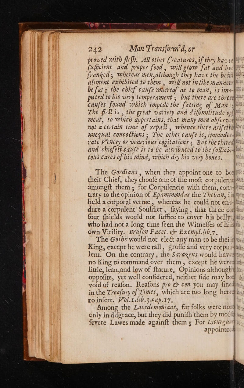 proved with flefb. All other Creatures, if they hareey\ fuficient and proper food, will grow fat and beech} franked ; whereas men,although they have the befiiys aliment exhibited to them , will not in like manne be fat: the chief caufe whereof as to man, is im: puted to bis very temperament ; but there are threee caufes found which impede the fatting of Man The first is , the great variety and difimulitude opf™ meat, to which appertains, that many men obfevvveyii not acertaim time of vrepast , whence thire avifethhy unequal concoctions ; The other canfe is, immodest rate Venery or venerious cogitations s But the thiredp i and chiefesttaufe is to be attributed to the (olicii- tous cares of his mind, which diy his very bones. Bo dy lly PS The Gordians , when they appoint one to bogfi their Chief, they choofe one of the moft corpulenagh Mt amongft them; for Corpulencie with them, con trary to the opinion of Epaminondas the Theban, iid held a corporal vertue, whereas he could not en : ¥ dure a corpulent Souldier, faying, that three o; four fhields would not fuffice to cover his belly) Jil who had not a Jong time feen the Witnefles of hist own Virility. Brufon Facet. &amp; Exempl.lib.7, . The Goths would not ele&amp; any man to be rheiii} King, except he were tall, grofle and very corpu}iil(; lent. On the contrary, the Sarazevs would haved no King to command over them, except he wer«q little, lean,and low of f{tature, Opinions although! oppofite, yet well confidered, neither fide may bog void of reafon. Reafons pio ¢ com you may fined ing in the Treafwiy of Times, which are too long hereg roinfert. 70l.1.1/b.3.6ap.17. Among the Lacedemonians, fat folks were no : | | ay ; nies _=_ only in difgrace, but they did punifh them by mof fevere Lawes made againft chem 5 For Lycureu appointe: