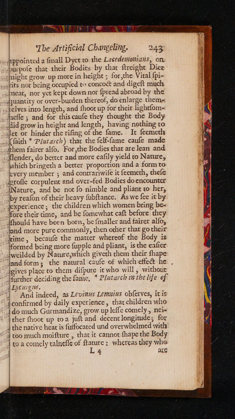 ‘opppointed a {mall Dyet to the Lacedemonians, on «purpofe that their Bodies by that ftreight Dice iemight grow up mere in height ; forthe Vital {pi- ngeits not being occupied to concoct and digeft much meat, nor yet kept down nor fpread abroad by the »»jequantity or over-burden thereof, do enlarge theme ',, elves into length, and fhoot up for their lightfom- .dnefle ; and for this caufe they thought the Body i qdid grow in height and length, having nothing to squet or hinder ee rifing of the fame. It feemeth wi faith * Plutarch) that the felf-fame caufe made ighem fairer alfo. For,the Bodies that are lean and vdtlender, do better and more eafily yield to Nature, “which bringeth a better proportion and a form to levery member ; and contrariwife it feemeth, thefe Jerofle corpulent and over-fed Bodies do encounter Nature, and be not fo nimble and pliant to her, “by reafon of their heavy fubftance. As we fee it by _dexperience; the children which women bring be- |More their time, and be fomewhat caft before they dfhould have been born, be fmaller and fairer alfo, _jgand more pure commonly, then other that go their ‘4ime , becaufe the matter whereof the Body is Mormed being more fupple and pliant, is the eafier aweilded by Nature,which giveth them their fhape “jand form; the natural caufe of which effe&amp; he “ Jgives place ro them difpute it who will, without further deciding the fame, * Plutarch inthe life of st LI CHI LHS |” And indeed, as Levinus Lemuius obferves, itis (confirmed by daily experience, that children who 6 Vther fhoot up toa juft and decent longitude; for dj the native heat is futfocated und overwhelmed with “| too much moifture ,. that it cannot :fhape the Body _4 toa comely talnefle of ftature ; whereas they whe L4 ake os