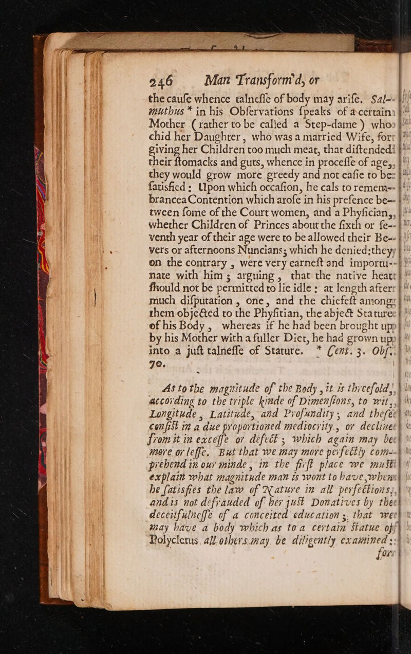 the caufe whence talnefle of body may arife. Sal- mutbus™* in his Obfervations {peaks of acertain Mother (rather to be called a Step-dame ) who chid her Daughter , who was a married Wife, for: giving her Children too much meat, that diftendedi their ftomacks and guts, whence in procefle of age,. they would grow more greedy and not eafie to be: fatisfied ; Upon which occafion, he cals to remem-- brancea Contention which arofe in his prefence be-- tween fome of the Court women, and a Phyfician,, venth year of their age were to be allowed their Be-- vers or afternoons Nuncians; which he denied;they; on the contrary , were very earneft and importu- nate with him; arguing, that the native heaet fhould not be permitted to lie idle : ar length after much difputation , one, and the chiefeft among: them objected to the Phyfitian, the abje&amp; Stature of his Body , whereas if he had been brought up by his Mother with a fuller Diet, he had grown up into a juft talneffe of Stature. * (ent. 3. Obf, 70. | Astothe magnitude of the Body ,it rs thieefold, according to the triple kinde of Dimenfions, to wit, confist i” a due proportioned mediocrity., or decline Sromit in exceffe or defect ; which again may be mere or leffe, But that we may more perfectly com- pirebend in our minde, in the firft place we must explain what magnitude man is wont to have, when he (atisfies the law of Nature in all perfections, andis not defiauded of her just Donatives by the deceitfulneffe of a conceited education ;. that we way have a body which as toa certain Statue of Polycletus. all others.may, be diligently cxauined ; fou og te eee ec - ee oe
