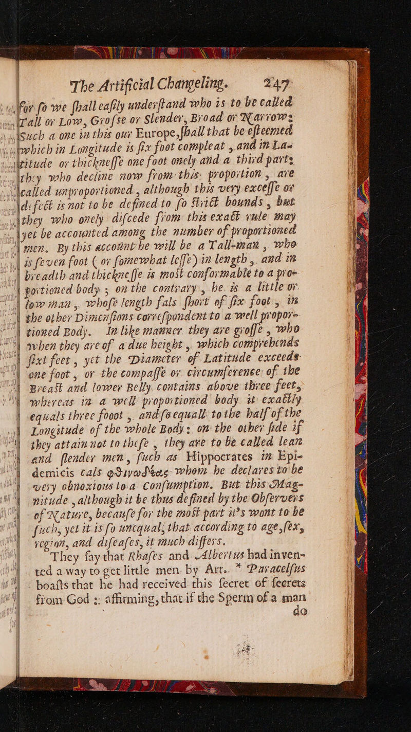 The Artificial Changeling. 247 \hey who decline now from this: proportion , are \they who onely difeede from this exatt vule may 4 \men. By this acconnt be will be a Tall-man , who _| a feven foot ( 07 fomewhat leffe) in length ,. and in | portioned body 5 on the contrary, be. is a little ov. WD Sigeatnin in p a ci (, ; | low man, whofe length fals [hort of fix foot , i | tioned Body. In like manner they ave groffe , who “) preast and lower Belly. contains. above three feet, | equals three fooot , and {sequal totbe half of the Longitude of the whole Body:. om the other fide if shey attain not to thcfe , they ave to be called lean demicis cals gSivadeas: whom he declares to be such, yer it is fo unequal; that according to age,[ex, | ted away to get little men. by Art.. * Paracelfus boafts that he had received this fecret of feerets from God :: affirming, thacif the Sperm of a man do