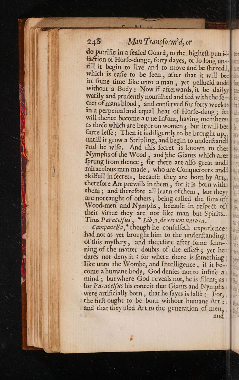 do putrifie in a fealed Goard, to the higheft putri--§ si faction of Horfe-dunge, forty dayes, or fo long un- till ic begin to live and to move and be ftirred|, which is eafie to be feen, after that it will bee} in in fome time like unto aman, yet pellucid andd} {i without a Body; Now if afterwards, it be dailyy ut warily and prudently nourifhed and fed with the fe--} » cret of mans bloud , and conferved for forty weekss} (y' in a perpetualand equal heat of Horfe-dung ; iv’ will thence become a true Infant, having members as thofe which are begot on women $_ but it will be: farre lefle ; Then it is diligently to be brought up,. untill ic grow a Stripling, and begin to underftand! and be wife. And this fecret is known to the: Nymphs of the Wood , and{the Giants which are: fprung from thence ; for there are alfo great and! miraculous men made, who are Conquerours and! skilfull infecrets, becaufe they are born by Art, therefore Art prevails in them, for it is born with them ; and therefore all learn of them , but they are not taught of others, being called the fons of Wood-men and Nymphs, becaufe in refpe&amp; of| their virtue they are not like man but Spirits., Thus Paracelfus , * Lib.1.de rerum natura, Campanclla,* though he confefleth experience had not as yet brought him to the underttanding: of this myftery, and therefore after fome fcan- ning of the matter doubts of the effed; yet he dares not deny it : for where there is fomething like unto the Wombe, and Intelligence, if it be-. come ahumane body, God denies not to infufe a mind ; but where God reveals not, he is filenr; as for Pai acel/us his conceit that Giants and. Nymphs were artificially born , that he fayes is falfe: For, the firft ought to be born without humane Art : and that they ufed Art to the generation of men, . and