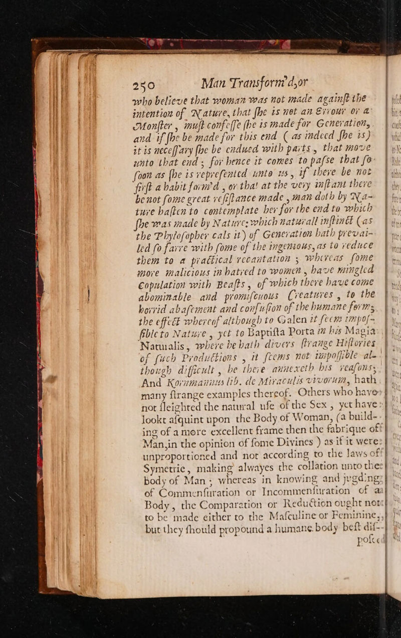 &lt;x A ea a 250 Man Transform d,or and if {he be made for this end ( as indecd fhe is) it is neceffary fhe be cndued with parts, that move unto tbat end; for hence it comes to pafse that fo be not fome great vefiftance made , man doth by Na~ ture haftcn to contemplate ber for the end to which he was made by Naturc: which natwrall mnftindl (as the Phylofopher cals it) of Generation hath prevai- led fo faire with fome of the ingenious, as to reduce them to a piattical recantation 5 whireas fome more malicious in hatred to women, have mingled €opulation with Beafts , of which there have come abominable and pronufeuous (veatures , to the horrid abafcment and confufion of the humane forms the effect whereof although to Galen tt fecm 17) 0f~ fibleto Nature, yct to Baptifta Porta 77 his Magia Natuialis, where be bath divers ftrange Hiftories of fuch Produétions , it fcems not impoffible ale though difficult , he thee annexeth bis reafons: And Kornmaniis lib. de Miraculis vrvorun, hath many firange examples thereof. Others who have nor fleighted the natural ufe of the Sex , yet have lookt afquint upon the Body of Woman, (a build- Man,in the opinion of fome Divines ) as if it were Symetrie, making alwayes the collation unto the body of Man; whereas in knowing and jugding of Commenfuration or Incommenfuration of a Body, the Comparation or Reduction ought not to be made either to the Mafculine or Feminine, but they fhould propound a humane. body beft dif- pol ' | | | ial { 1