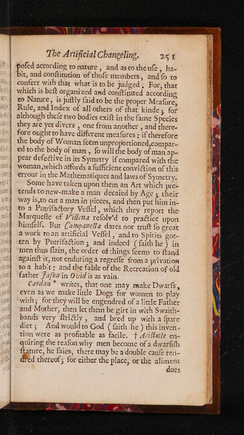 | | i 9 ) ‘) ] vy 2 | | / | | The Artificial Changeling. 251 pofed according to nature , and asco theufe 5. Has bit, and conftiution of thofe members, and fo to conferr with char what is to be judged ; For, thar which is beft organized and conf¥ituted according to Nature, is juftly faid to be the proper Meafure, Rule, and Index of all others of that kinde 3. for although thefe two bodies exift in the fame Species they are yet divers , one from another 5 and there. fore ought to have different meafures + if therefore the body of Woman feem unproportioned,compar- ed to the body of man , fo will the body of man ap- pear defective in its Symetry if compared with the woman which affords a fufficient convi@ion of this errour in the Mathematiques and laws of Symetry. Some have taken upon them an Art which pre- tends tonew-make a man decaied by Age ; their way is,to cut a man in pieces, and then put him in- to a Purrifa@ory Veflel, which they report the: Marquefle of Villena refolv’d to prattice upon himfelf. But Campanella dares-not trutt fo great a work toan artificial Veflel, and to Spirits gOt- ten by Putrifaction ; and indeed (faith he ) in again{t it, not enduring a regrefle from a privation toa habit: and the fable of the Recreation of old father 72/07 in Ovid is as yain. Cardan™ writes, that one may naake Dwarfs, even as we make little Dogs for women to play with; for they will be engendred of a little Father and Mother, then let them be girt in with Swaith= bands very ftri@ly , and bred up. with a fpare diet; And would to God ( faith -he ) this inven. tion were as. profitable as facile. + Ariffotle en- quiring the reafon why men become of a dwarfth ftature, he faies, there may be adouble caufe ren- dfed.thereof; for either the place, or the aliment does &gt; OG ee ais .: