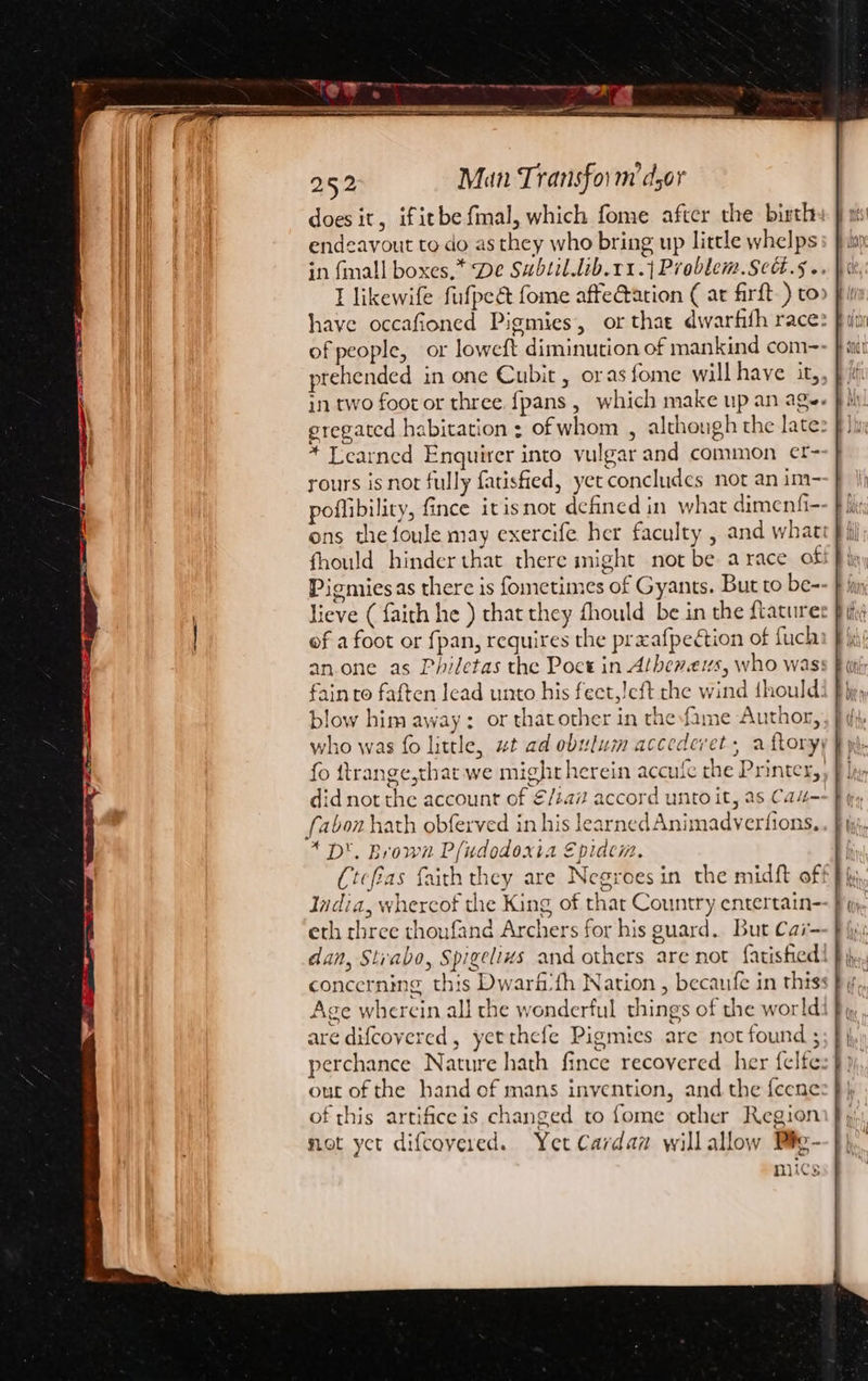 does it, ifitbe fmal, which fome after the birth endeavout to do as they who bring up little whelps in fmall boxes.* De Sabtil.lib.11.{ Prablem.Scd.§.. I likewife fufpeét fome afte@ation ¢ ar firft-) to have occafioned Pigmies, or that dwarfith race: of people, or loweft diminution of mankind com- prehended in one Cubit , oras fome will have it,, in two foot or three. {pans , which make up an ag. eregated habitation : of whom , although the late: * Learned Enquirer into vulgar and common et- rours is not fully fatisfied, yet concludes not an im- poflibility, fince itisnot defined in what dimenfi-- ons the foule may exercife her faculty , and whati fhould hinder that there might not be a race of Pigmiesas there is fometimes of Gyants. But to be- lieve ( faith he ) that they fhould be in the ftatures of a foot or fpan, requires the prxafpection of fuch an.one as Philetas the Poct in Albeners, who was: fainto faften lead unto his feet,!cft the wind fhould: blow him away: or thatother in thefame Author, who was fo little, wt ad obulum accedevet, a ftory, fo ttrange,that we might herein accufe the Printer, did not the account of €/ta7 accord unto it, as Ca“ fabon hath obferved in his learned Animadverfions, * D'. Brown P(udodoxia Epidcim. Ctcfias faith they are Negroes in the midft off India, whereof the King of that Country entertain- eth three thoufand Archers for his guard. But Car- dan, Strabo, Spigelizs and others are not fatisfied concerning this Dwarf’fh Nation , becaufe in this: Age wherein all the wonderful things of the world: are difcovered, yetthefe Pigmies are not found ; perchance Nature hath fince recovered her felfe out of the hand of mans invention, and the feene of this artifice is changed to {ome other Region not yct difcovered. Yet Cardan willallow Pig- mics