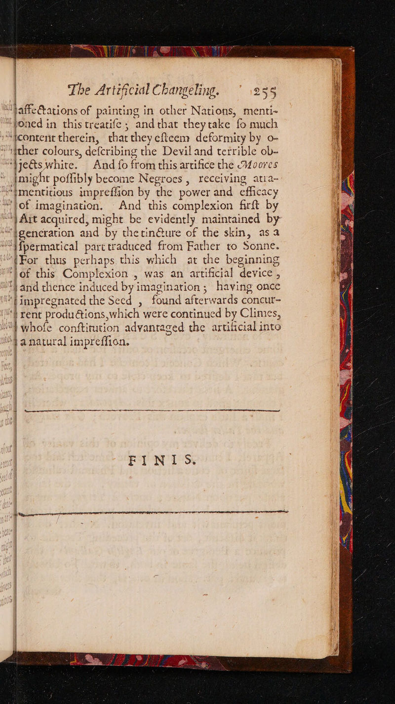 | | Lil jaffefations of painting in other Nations, menti- “Yoned in this treatife ; and rhat theytake fo much o“tcontent therein, that they efteem deformity by o- “ther colours, defcribing the Devil and terrible ob- “}je&amp;ts white. And fo from this artifice the Moores Jmight poffibly become Negroes, receiving atra- i“{mentitious imprefiion by the power and efficacy MYof imagination. And this complexion firft by Wy Art acquired, might be evidently maintained by “generation and by thetin@ure of the skin, asa ““Yfpermatical parctraduced from Father to Sonne. “(For thus perhaps this which at the beginning of this Complexion , was an artificial device , i} and thence induced by imagination; having once ‘*timpregnated the Secd , found afterwards concur- “} rent produétions,which were continued by Climes, WO} whofe conftitution advantaged the artilicial into \} anatural impreffion. ee nee pe NR A En RA SSRN SPREE Sr FINI 5S.