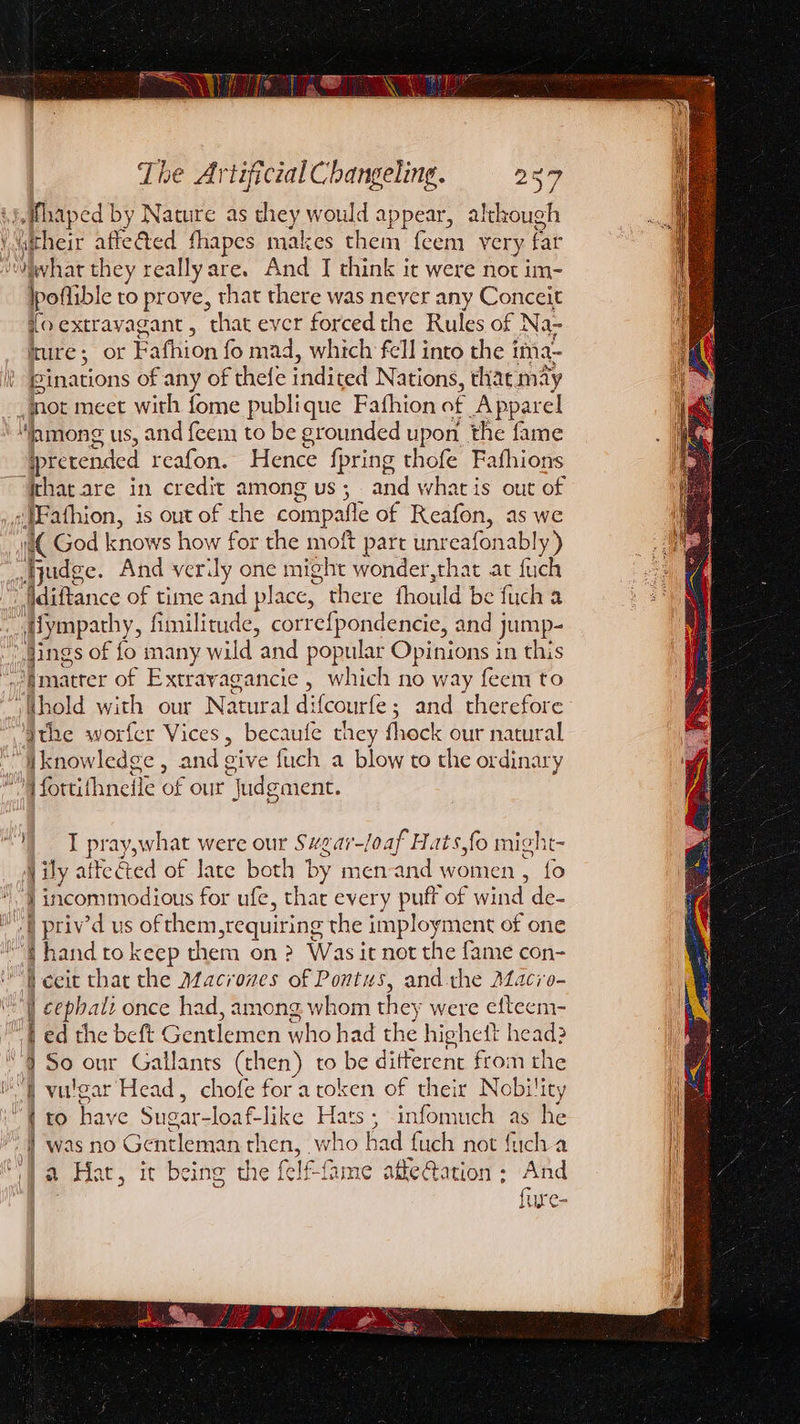 .Mhaped by Nature as they would appear, although Vwitheir affected fhapes makes them feem very far vwwhar they really are. And J think it were not im- poflible to prove, that there was never any Conceit {o extravagant, that ever forced the Rules of Na- ture; or Fafhion fo mad, which fell into the i ima- ginations of any of thefe indited N ations, thaemay jot meet with fome publique Fafhion of Apparel ‘lamong us, and feem to be grounded upon the fame pretended reafon. Hence f pring thofe Fafhions ithat are in credit among us; and whatis out of sMFathion, is out of the compafle of Reafon, as we i( God knows how for the moft part unreafonably) fudge. And veridy one might wonder,that at fuch iidiftance of time and place, there fhould be fuch a iympathy, fi fimilitude, correfpondencie, and jump- Sings of fo many wild and popular Opinions in this pmatrer of Extrayagancie , which no way feem to jhold with our Natural di {courfe ; ; and therefore Ihe worfer Vices, becaufe they fhock our natural iknowledge , and give fuch a blow to the ordinary ‘OM fortifhneile of our “judgment. |) I pray,what were our Svgar-loaf Hats,fo might- j ily atteéted of late both by men-and women , fo |incommodious for ufe, thar every puff of an de- eB priv’d us of them srequiring the ee ment of one hand to keep them on ? Was it not the fame con- jceit that the AfZacrones of Pontus, and the Macio- cephali once had, among whom they were efteem- ed the beft Gentlemen who had the highedtt head? So our Gallants (then) to be ditferent from the vulgar Head, chofe fora token of their Nobility to have Sugar-loaf-like Hats; infomuch as he was no Gentleman then, who had fuch not fuch a if )a Hat, it being the f felf-fame affe@ation - And fure- Sse i — Sad a PRS IT. ice ep SR