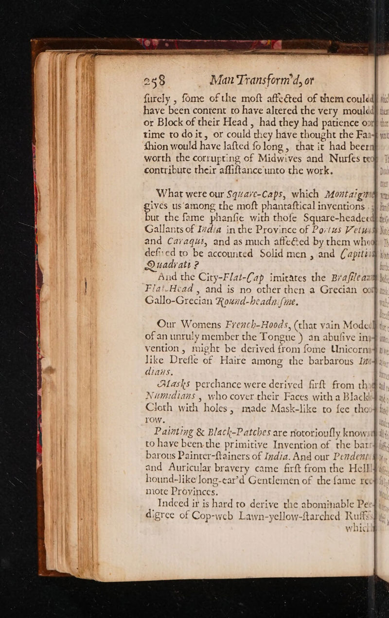 furely , fome of the moft affeéted of them couldd have been content to have altered the very mouldd or Block of their Head , had they had patience on time to doit, or could they have thought the Faa- fhion would have Jafted fo long, that it had beer worth the corrupting of Midwives and Nurfes te contribute their affiftance unto the work. What were our Squvarc-Caps, which Montaigi gives us‘among the moft phantaftical inventions but the fame phanfie with thofe Square-headeed Gallants of Ivdia in the Province of Portus Vetus and Caraqut, and as much afte@ed by them whi defied to be accounted Solid men , and (apiti Duadi att ? And the City-Flat-Cap imicates the Brafilea: Flai-Head , and is no other then a Grecian o Gallo-Grecian Round-beadn.fme. Our Womens Frenach-Hoods, (that vain Mode ofan unruly member the Tongue ) an abufive inj vention, might be derived from fome Unicorni like Drefle of Haire among the barbarous Ia diais. Alasks perchance were derived firft from tho: Numidians . who cover-their Faces with a Black} w: Cloth with holes, made Mask-like to fee the row. Painting &amp; Black-Patches are riotorioufly know: to have been.the primitive Invention of the bar barous Painrer-ftainers of India. And our Pendent and Auricular bravery came firft from the Hell hound-Jike long-ear’d Gentlemen of the {ame re mote Proyinces. Indeed it is hard to derive the abominable Pe digrce of Cop-web Lawn-yellow-ftarched Ruff ht, V\ SUL