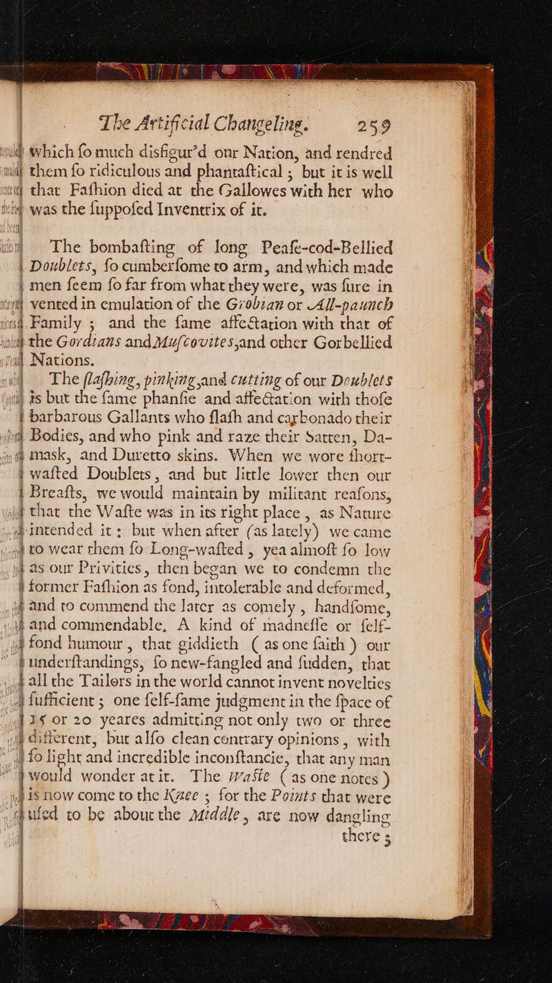 itu #vhich fo much disfigur’d onr Nation, and rendred wd} them fo ridiculous and pharitaftical ; but it is well ‘i thar Fafhion died at the Gallowes with her who ich was the fuppofed Inventrix of it. i) The bombafting of long Peafe-cod-Bellied | Doublets, fo cumberfome to arm, and which made } men feem fo far from what they were, was fure in “ig vented in emulation of the Giobzan or All-paunch is Family ; and the fame affeStation with thar of ld) the Gordians and Mu/Ccovites,and other Gorbellied Nations. The flafhing, pinking and cutting of our Doublets i) ts but the fame phanfie and affeGation with thofe i barbarous Gallants who flafh and carbonado their ia Bodies, and who pink and raze their Satren, Da- q@ mask, and Duretto skins. When we wore thort- } wafted Doublets, and but little lower then our i Breafts, we would maintain by militant reafons, i that che Wafte was in its right place , as Nature intended ic: but when after (as lately) we came “to wear them fo Long-wafted , yea almoft fo low )4 as our Privities, then began we to condemn the § former Fafhion as fond, intolerable and deformed, \@ and to commend the Jater as comely , handfome, and commendable, A kind of madnefle or felf- jf fond humour, that giddieth (as one faith ) our  bunderftandings, fo new-fangled and fudden, that qa all che Tailors in the world cannot invent novelties _ fufficient ; one felf-fame judgment in the {pace of 35 or 20 yeares admitting not only two or three wie different, but alfo clean contrary opinions , with “”) fo light and incredible inconftancie, that any man }would wonder atic. The WaSie (as one notes ) ».is now come to the Kzee ; for the Poivts that were sbufed to be aboucthe addle, are now dangling there 5 Pind He mere ocean 1 ACh ‘ \ ‘|