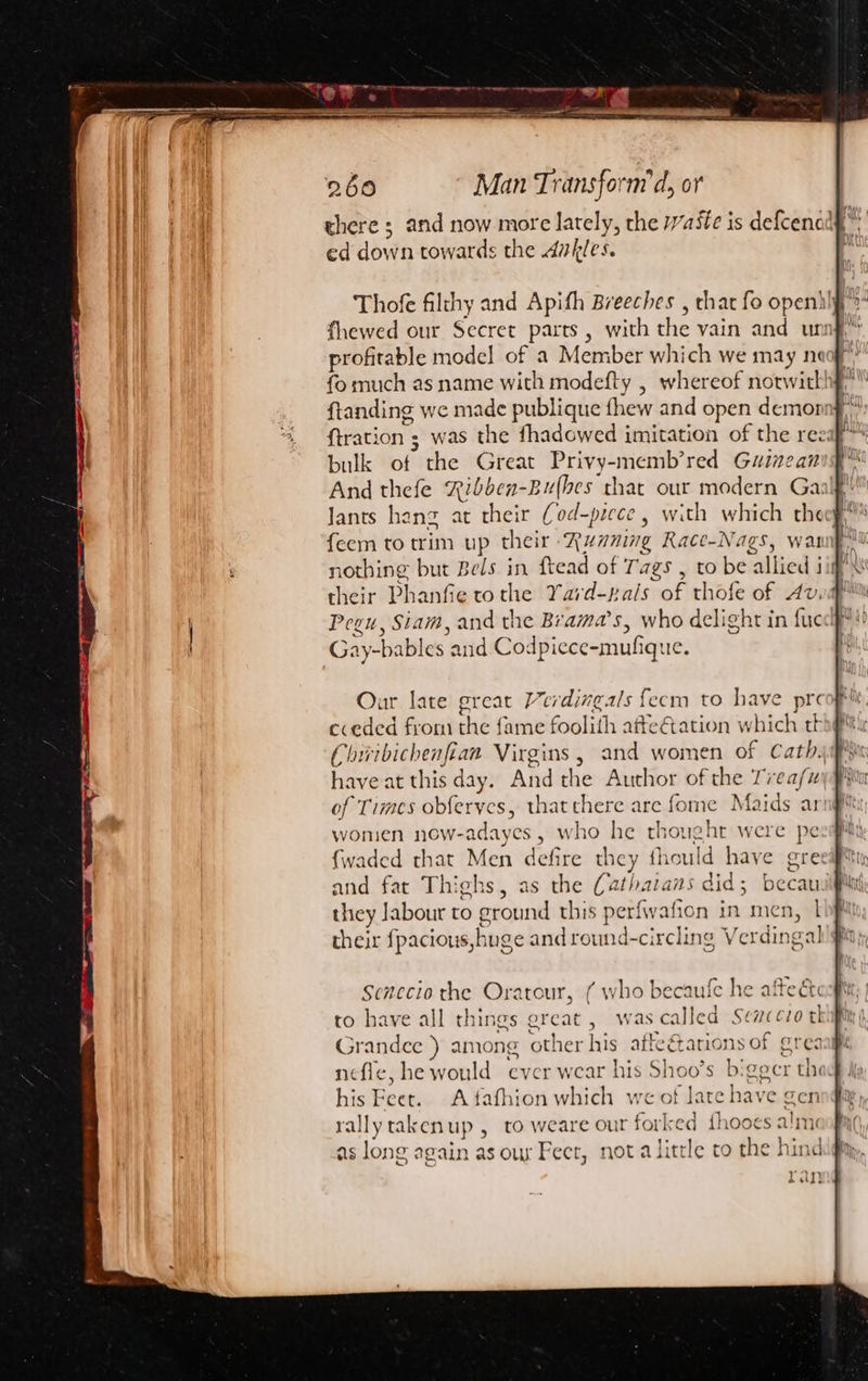 theres and now ie the Waste is defcencly ed dbvh towards the 4vkles. Thofe filthy and Apith Breeches , that fo openhlf, fhewed our Secret parts, with the vain and unig, profitable model of a Member which we may neo? ftanding we made publique fhew and open demor bulk of the Great Privy- ae red Guinean And thefe Ribben-Bu(bes that our modern Gaalf Jants hang at their (od-piece , with which theeg, feem to trim up their Running Race-Nags, wat their Phanfie to the Yard-pals of thofe of Av Pegu, Siam, and the Brama’s, who delight in fic Gay- -bables and Codpiece-mufiq: Ie. Our late great Verdingals {ecm to have pre cceded from the fame foolith atte€ation which th Chivibichenfian Virgins , and women of Cath. have at this day. And the Author of the Trea/uy of Times obferves, thatchere are fome Maids ar wonien now-a adayes , who he ait were pe {waded that Men defire the; cy iould have ore and fat Thighs, as the (2 ee did 5 becawi they Jabour to eround this perfwafion in men, | their fpacious,h uge and round-circling Verdin oa] Senecio the Oratour, ( who becaufe he afte dk to have all things sat , was called Senco tl Grandee ) among other his affearions of grea nefle, he would ever wear his Shoo’s bigger thi his Feet. A fafhion which we of late have gen rallytakenup , to weare our forked fhooes alm as long again as our Fect, not alittle to the hin ran