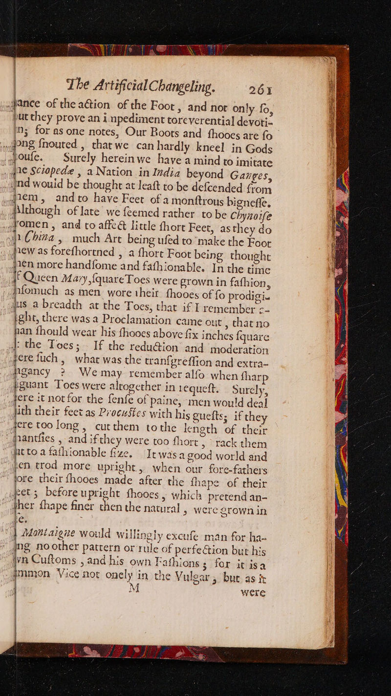 | | Lhe ArtificialChangeling. 264 jjance of the action of the Foot, and nor only fo, “put they prove an inpediment toreverential devoti- ns for as one notes, Our Boots and fhooes are fo 1 pag {nouted , tharwe can hardly kneel in Gods _qoufe. Surely hereinwe have a mind to imitate yale Sciopede , a Nation in India beyond Gaiges, nd wouid be thought at leaft to be defcended from wazem, andto have Feet of a montftrous bigneffe. flthough of late we feemed rather tobe Chynoife gyomen , and to affeé little thort Feet, as they do 1. Chiza , much Art being ufed to make the Foor Jrew as forefhortned , a fhore Foot being thought yen more handfome and fafhionable. In the time f Queen Mary, {quareToes were grown in fafhion, pfomuch as men wore their fhooes of prodigi. qus a breadth ar the Toes, that if I remember ¢- ight, there was a Proclamation came out , thatno pan fhould wear his fhooes above fix inches {quare J: the Toes; — If the redu@ion and moderation gere fuch , what was the tranfpreffion and extra- Pgancy 2 Wemay remember alfo when fharp #guant Toes were altogether in 1equett. Surely, yore 2t not for the fenfe of paine, men would deal jith their feet as Procustes with his guelts; if they jere too long , cutthem tothe length of their panties , and ifthey were too fhorr » rack them “yatto a fathionable fze. Jrwasa good world and jpeB trod more upright, when our fore-fathers yore their fhooes made after the thape of their fet 3 before upright fhooes , which pretend an- “per fhape finer chen the natural » were grown in ees ; | Montaigne would willingly excufe man for ha- “ng noother pattern or rule of perfe dion but his “Wyn Cuftoms , and his own Fathions 5 for it isa Wmmon Vice nor onely in the Vulgar , bur as it ‘ A LY Were
