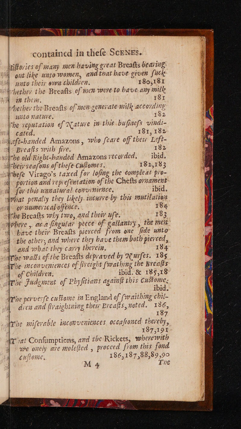 | | contained in thefe ScENES. lyftories of many men having great Breafts bearing: | out like unto women, and that have given fuck ‘NG pato their own childien. 180,181 Whether the Breatts of men were to bave. any mull I am them, 18x Whether the Breaks of men generate milk according ] waito nature. 182 (he veputation of Nature im this bufiaefs vindi- a cated. 18x, 182 iueft-handed Amazons, who feare off thew Left- (4° Breafts wiih fire. 182 witthe old Right-handed Amazons recorded, ibid. iicheir veafons of thefe-Cultomes. 192,183 lithefe Virago’s taxed for lofing the Compleat pre- ; portion and reprefentation of the Chefts ornament i) for this unnatural convenience, ibid. What penalty they likely. ineueve by this mutilation | or numerical offence. 134 Ache Brealts why two, and their ufe. 183 phere , anafingular peece of gallantry , the mer vi have their Brealts pierced from one fide unto the other; and where they have them both pierced, and what they carry therein. 184 he walls of the Breafts depraved by Nurfes. 185 be inconveniences of freight (mathing the Breafts of Children. ibid. &amp; 189,18 Whe Fudement of Rhyfitians again{t this eeges IDIa, dre perver(e cuStome ia England of (vw aithing chil- A dren and fvaichining thew Breafts, noted. 186, » { 187 dPive miferable mconvemences occafroned: thereby, 187,191 4 at Confumptions, ard tbe Rickets, wherewith i) we onely are molelted , proceed from this fond ig cuflome, 186,187,88,89,9° he M 4 Tne