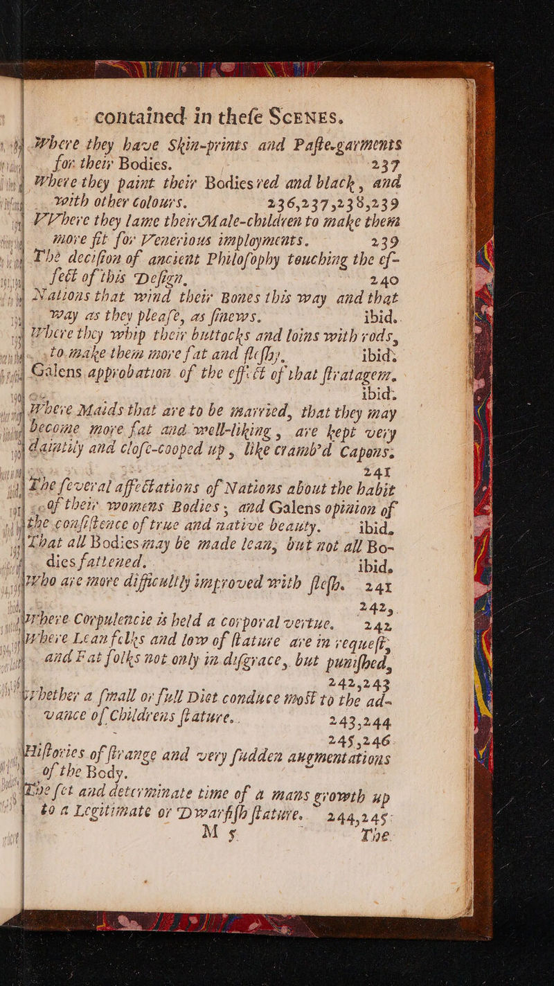 i Jebeve they have Skin~prints and Pafte.garmenis iy). for thety Bodies. 237 ng herve they paint their Bodiesved and black, and ing. 222th other colours. 236,237 52385239 | Vheve they lame their Matle-children to make them more fit for Venerious imployments. 239 i 22 decifion of ancient Philofophy touching the ef- | Sect of this Defign, 240 / Nations that wind their Bones this way and that | way as they pleafe, as fiaews. ibid.. | Where they whrp their buttacks and loins with rods, to. make them more fat and flc{hy, ibid’ 4 Glens approbation of the effitt of that fivatagem, eo 5 ibid. yg Weer’ Maids that are to be married, that they may | wii DOCCMme more fat and well-liking , ave kept very | dalatily and clofe-cooped up, like cramb’d Capons. i zat | Lae feveral affectations of Nations about the habit Ue _ 5 - ty? 1) 0Qf them womens Bodies; and Galens opinion of I} were confitence of true and native beauty. ibid, | Seat all Bodies may be made lean, but not all Bo- vA. dies fattened, . ibid. q?¥ho are move difficulll improved with ficth. 241 ‘| 2425, rere Corpulencie us held a corporal vertue. 242 Wwheve Lean felks and low of fLature ave in vequeft. | and Eat folks not only in. difgrace, but punifhed, rf Ap ) f / ; | 242,243 prhether a fmall or full Diet condace mo to the ad. n MANS er) ) Poy P 2 | UARCE of Child ens fiature. f 243,244 | 245,246 iiftovies of range and very fudden angmentations of the Body. : we (ct and detcrminate time of a mans growth up to 2 Legitimate or Dwarfifh flature. 244,246: M ¢s Te.