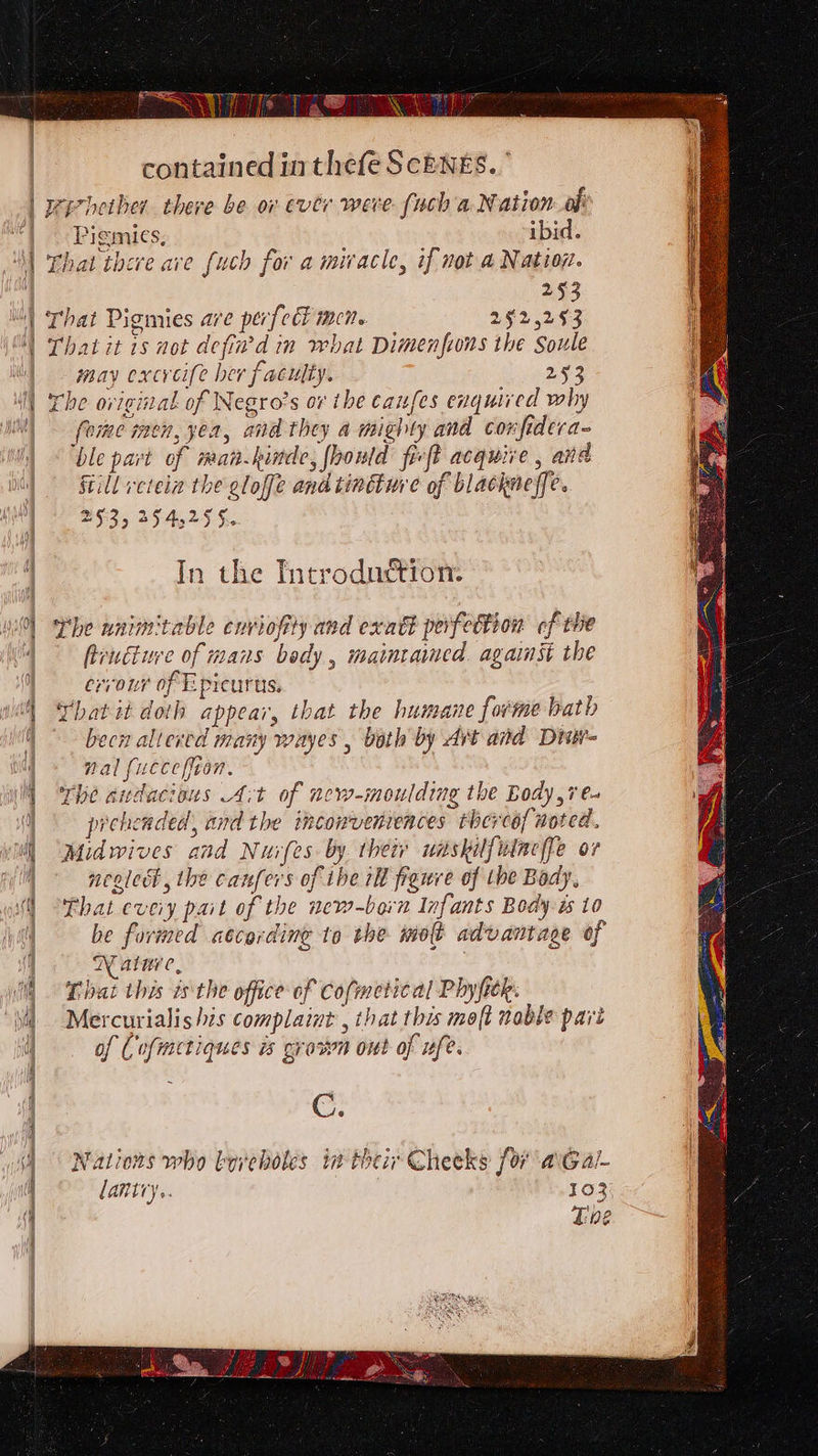 Pigmics, ibid. That there ave {uch for a miracle, if not a Nation. 293 That Pigmies are perfcét men. 252,253 That it 1s not defin’d im what Dimenfions the Soule may excvcife her faculty. 253 The original of Negro’s or the caufes enquired why foie men, yea, and they a mighty and confidera- ble part of man.kinde, fhould frefk acquire , and Sill veteia the gloffe and tincture of blackneffe. 253, 254,255. In the Introdudtion: The nnimtable enviofity and exatt perfettion cf the frutiue of mans bedy, maintaimed. against the errour of Epicurts. Yhatit doth appear, that the humane forme bath becn altered many wayes , both by Ait and Dir nal {uccefion. The andacious A:t of new-moulding the Body,7e- preheaded, and the incowvenrences thercof noted. Midwives and Nuvfes by. their uaskilfuineffe ov ncoledt, the canfers of ibe 1h figure of tbe Bady, That eveiy pait of the new-born Infants Body. ts to be formed atcording to the molt advantage of XY alive, That this isthe office of Cofmetical Phyfitk. Mercurialishis complaint , that this moft nable pari of Cofmetiques is grown out of ufe. C. Nations who boreholes in their Cheeks for avGal- lantry.. 102 Tbe