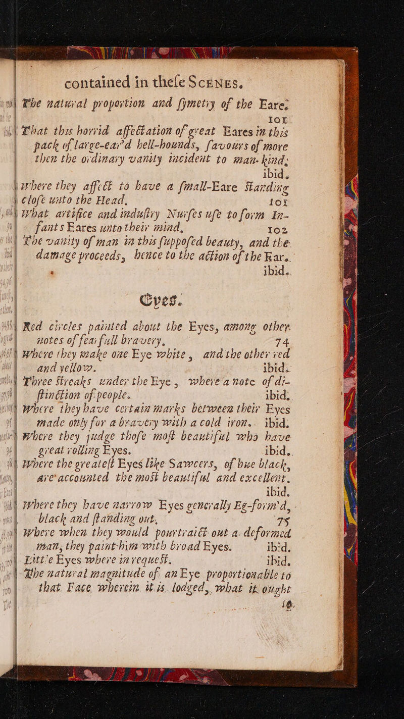 Wet enige saaniinates \Sshaai Wisi, A ie a TT MNS | The natuval proportion and fymetiy of the Fare: | Ior |) Lhat thy horvid affectation of great Eares in this pack of large-eai’d hell-hounds, favours of more | then the ovdinary vanity incident to man. kind: | contained in thefe Scengs, | ibid, \where they affeé to have a fimall-Eare Standing | Clofe wuto the Head, for i) What artifice and induftiy Nurfes ufe to form In- fants Eares unto their mind, 102 | Loe vanity of man ta this fuppofed beauty, and the “| damage proceeds, hence to the aétion of the Rar. | , ibid. | Cyes. \| Red circles painted about the Eyes, amone other ) notes of fear full bravery, 74 | where they make one Eye white, andthe other red | and yellow. ibid. \\ Dhree Streaks under theEye , where a note of di- | | ftinétion of: people. ibid, Sees el wWhire tbeyhave certain marks between theiv Eyes §) made only for a bravery with acold ivon.. ibid, Wi) Where they yudge thofe moft beautiful who bave uM) great rolling Eyes. ibid. 3] pebere the greatel(t Eyes like Saweers, of bue black, \iii,) arveaccounted the most beautiful and excellent, ibid. lik) Phere they have narrow Eyes generally Eg-form d, wil black and ftanding out, : 75 iy) where when they would pourtraict out a. deformed oll matt; they paint- hm with broad Eyes. ibid, yl) Eitt’e Eyes where invequest, ibid. wh) Bbe natural magnitude of an Eye proportionable 16 »| that Face wherein itis. lodged, what it, ought