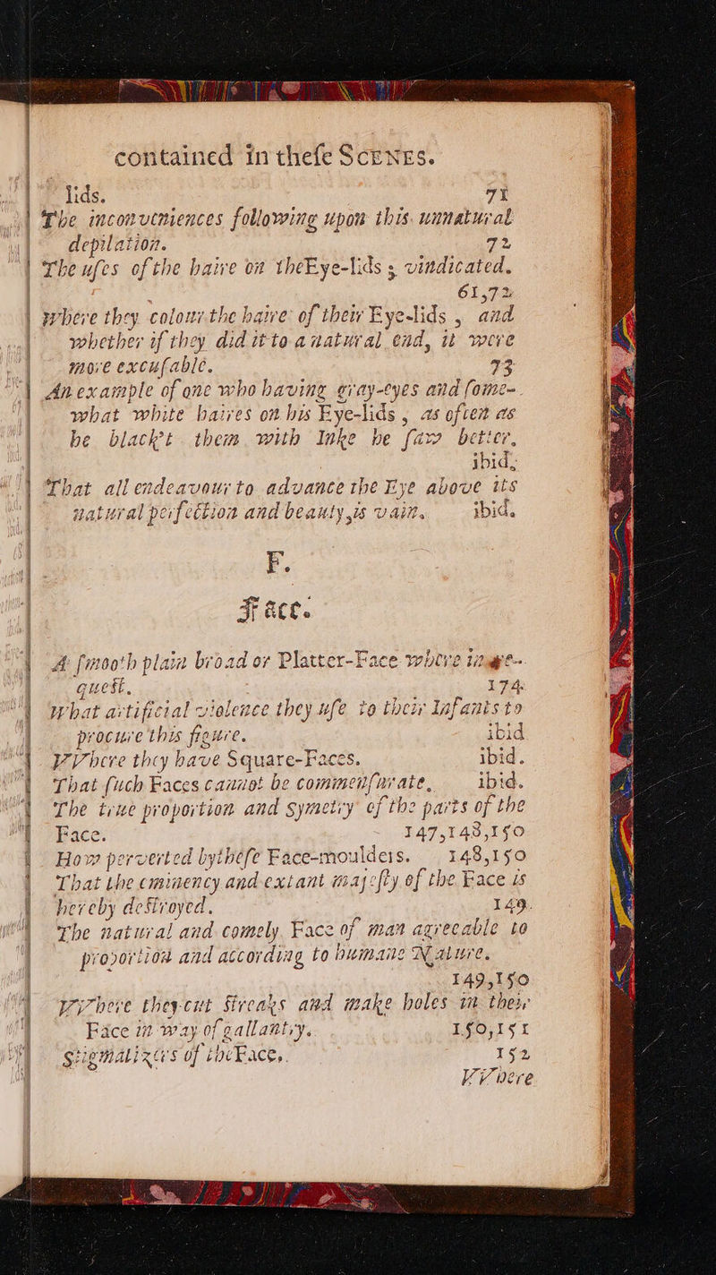 Le Tee” contained in thefe Scenes. | lids. 7% | The inconveniences following upow this. unnatural depile 1t1071. 72 i | Lhe ufes ofthe baive oa theEye-lids s vindicated. \ 61,72 | | where they colonz-the haive: of thei Eyelids , and a | whether if they jin toanatural ead, it were | move excufable. 73 | Anexample of one who having gray-eyes and fome- | what white baires on his Eye- ee , 4 often as be black’t them. with Inke he [aw better, | ibid, || Lhat all endeavourto advance the Eye avove tts i 47 att r} , rn pipe ¢ —p | tater al perfection and beauty is vain. ybia. os at aCe. | &amp; [moot plain broad or Platter-Face where tinge e est, 174: “| What artificial violence they ufe to toew Infants-to | procure this fieure. ibid | PV bere they bave Square-Faces. ibid. “| That (uch Faces cannot be comimenf{urate, ibid. P| Cy | The true proportion and Symetiy ef th be parts of the re peace. 147,143,150 | How perverted bythefe Face-mouldeis. 148,150 | That the cminency and extant may:fty of the Face is | hereby deStroyed. 149. The natural and comely, Face of man agrecable to provortion and according to bumaile Nabure. 149,150 | “4 pizhere theycut Sireays and make holes im their ft | Face m way of gallantry. LfO,15k MSE MALIZG'S Sof thcFacey. 152