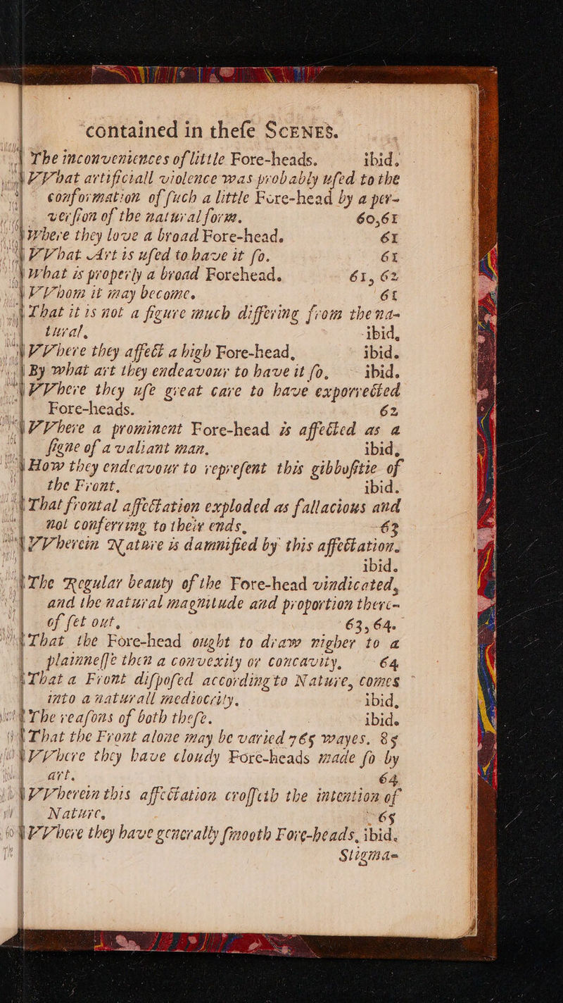 The inconveniences of little Fore-heads. ibid, ya P vat artifictall violence was probably ufed tothe 3) conformation of fuch a little Fore-head by a per- | verfron of the natnial form. 60,61  Where they love a broad Fore-head. 61 NPV hat Art is ufed tobave it fo. 61 \ What is properly a bvoad Forehead. 61, 62 \V bom it may become. 6L | Lhat itis not a figure much differing from thena- | tural, ibid, Nee bere they affect a high Fore-head, ibid. ‘| By what art they endeavour to have it fo, ~ ibid. \VVheve they ufe great cave to have exporvetied | Fore-heads. 62 “NP Vheve a prominent Fore-head is affetted as a “| figne of a valiant man. ibid,  } How ticy endeavour to veprefent this gibbofstie of | the Front, ibid. ‘(That froutal affectation exploded as fallacious and | mol conferring to their ends, 6 “WPVhercin Nature is damnified by this affeétation. ibid. UThe Regular beauty of the Fore-head vindicated, and the natural magnitude and proportion therc- of fet out, 63,64. (That the Fore-head ought to draw nigher to a plainne(fe then a convexity or concavity, 64 ‘That a Front difpofed accordingto Nature, comes into anaturall mediocrity, ibid, it The veafons of both thefe. 3 ibid. \N That the Front alone may be varied 765 wayes. 8§ VV Phere they have cloudy Fore-heads made fo by ie art. 64 WWVhevren this affectation croffcib the intention of | Natzre, 6S oP Vieve they have generally finooth Fore-heads, ibid. Sligias