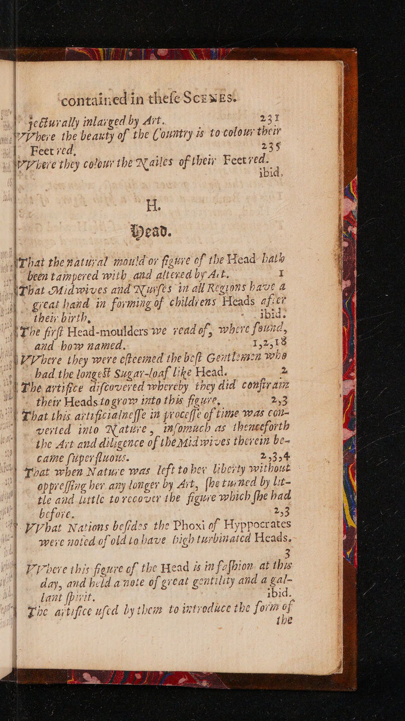BaoN See contained in thele ScEWES. secturally inlarged by Ait. 231 Where the beanty of the Country i tocolow their | Feet red, 2395 ad bere they colour the Nailes of thei Feet bee 7 IDL» : | H. | wWead. Nrhat thenatuyal mould ov figure of the Head hats |. been tampered with and alteved by Art. I UThat Midwives and Nuifes it all Regions have a “&gt; great hand in forming of childrens Heads afier |. their birth, - tid. “AThe fir? Head-moulders we read of, where found, | and how named. 12,18 \7Vhere they were cftcemed the belt Gentlenscn whe | bad the longest Sugar-loaf like Head. 2 of The artifice diftovered whereby tncy did confir aun |. theiv Heads to grow into thw fieure, ee: | hat this arteficralneffe in proceffe of time was con verted into Native, mfomuch as thenceforth the Art and diligence of the aid wives thevem be- a came fuper fluous. vents setae | That when Nature was left tober liberty without oppreffing ber any longer by Art, [he turned by lit- tle and Little tovccoucr the figure which fhe had before. 2.3 § pybat Nations befides the Phoxi af Hyppocrates | were noted of oldtohave high turbinated Heads. ‘4 3 YP ybere this franre of the Head 1 i falhion at this day, and held a note of great gentility and a gal- lant [pivit. ibid. } Zoe artifice ufed bythem to introduce the form ef {ne