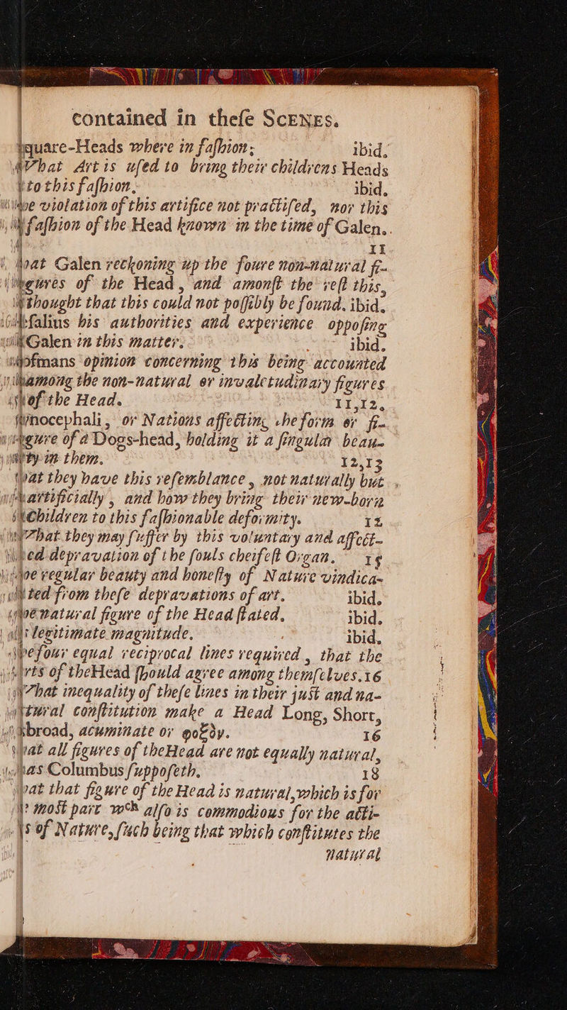 PS ee” contained in thefe ScENEs. yquare-Heads where in fafhion; ibid. AVhat Artis ufed to bring their childvens Heads ttothis fafbion, ibid. iWildve violation of this artifice not prattifed, nor this | XI } hoat Galen reckoning up the foure non-natural fr. (heures of the Head, and amonft the vel? this, thought that this could not pofibly be found. ibid. wigtfalins bis authorities and experience oppofing wiktGalen tn this matter. : ibid. mpfmans opinion concerning this being accounted among the non-natural er invaletudinary figures (Wwof'the Head. } II,I2, nocephali, or Nations affecting he form or fi. wiengure of a Dogs-head, holding it a fingulm beau. juieey-27 them. 12,1 njvartificially , and how they bring thew new-born shebildven to this fafhionable deformity. IZ \in’7Dat they may fi uffer by this voluntary and affeét- ped depravation of the fouls cheifeft Organ.” ; jitqoe regular beauty and honefty of Nature vindica- wilted from thefe depravations of art. ibid. Moe natural figure of the Head ftated, ibid. | wll leeetimate magnitude. ibid, \pefour equal reciprocal lines vequived , that the \)sirts of theHead fhould agree among them[clves.16 ‘(ji 7hat inequality of thefe lines in their just and na- yhtural conftrtution make a Head Long, Short, “Sat all figures of theHead are not equally natural, as Columbus /uppofeth, 18 jpat that figure of the Head is natuyal,which is for }? most part w® alfa is commodious for the atti- \9 of Nature, fach being that which conftitutes the : ie natuyal Hm ae
