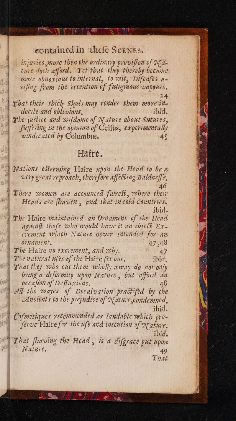 PO ce eer eontained in thefe Scenes. injuites more then the ordinary provifion of N d= ture doth afford. Yet that they thereby become : more obnoxious to mlernal, to wit, Difeafes a- j| tifng from the retention of fiuligénous vapours, | 24 i That their thick Skuls may vender them move in~ | docile and oblivious, ibid, ; \ The justice and wifdome of Nature about Sutures, fuffering in the opinion of Celfus, experimentally windicated by Columbus. AY Haire. | Nations esiceming Haire upon the Head to be a | very great reproach, therefore affecting Baldneffe, 46 i Lheve women are accounted fairest, where theii' ‘| Heads ave (haven , and that in cold Countries. ibid. “| The Haire maintained an Ornament of the Head | againft thofe who would have it an abject Ex- crement whith Nature never intended for an | On TINENE, 47,48 | The Haire 0 excrement, and why, 47 | The natural ufes of the Haire fet out. ibid, That they who cut them wholly away do not oily | bring a deformity upon Nature, but afford an | occafion of Defluxions, 48 | All the wayes of Decalvation' practifed by the Ancients to the prejudice of XN ature,condemned, | ii | ibid. 1 Cofmetiques recommended as laxdable which pre- im fevve Haire for the ufe Ana intention of Nature. | 4. s 1 . : i ; ibid. WY Lhat fhaving the Head, ws a difgrace put upon  Natere. 49 That