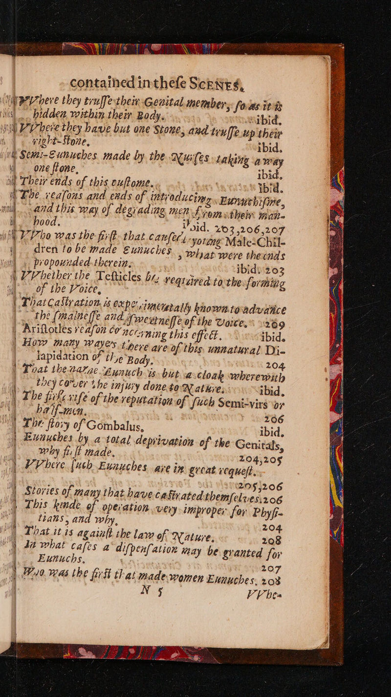 ’ e ri vight-Stone, one ftone, andl ii } | | 4 q ' vil [ Ma | 1 (Hh hood. ibid L member, foas ita “bid, thew ibid, the Nuifes taking away ibid, ns \atais.8 Ybid. Wye. Bunwehifine, nh vomuthen mai. 202 | Ariflotles reason conc crning this effect, ibid. _ How many wayers tore are of this, unnatural Di- lapidation oF t}-,¢ ‘Body, | ! 204 Doat the narze Aunuch is. bit a cloak wherewith biscy Corer Lhe injwiy doneto-N ate. ibid, The pile rife of the reputation of {uch Semizvirs ‘ar | baif-maen, 266 1) Tbe flovy of Gombalus, ibid, Eunuches by a total deprivation of the Genitals, why fi ft made, 204,205 VV bere [uch Eunauches ave in great vequelt. ree ‘299,206 Stories of many that have cagivated tbemfelves:206 This kinde. of operation very improper for Pbyf- tans, and why, 204 Phat itis againft the law of Nature, 208 Euuuchs, N 5 207 203